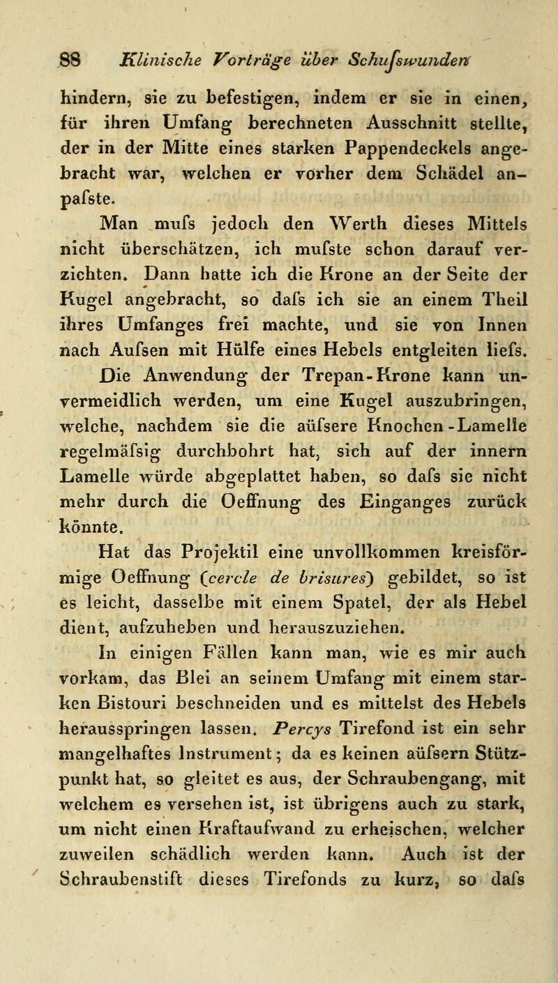 hindern, sie zu befestigen, indem er sie in einen, für ihren Umfang berechneten Ausschnitt stellte, der in der Mitte eines starken Pappendeckels ange- bracht war, welchen er vorher dem Schädel an- pafste. Man mufs jedoch den Werth dieses Mittels nicht überschätzen, ich mufste schon darauf ver- zichten» Dann hatte ich die Krone an der Seite der Kugel angebracht, so dafs ich sie an einem Theil ihres ümfanges frei machte, und sie von Innen nach Aufsen mit Hülfe eines Hebels entgleiten liefs. Die Anwendung der Trepan-Krone kann un- vermeidlich werden, um eine Kugel auszubringen, welche, nachdem sie die aüfsere Knochen-Lamelle regelmäfsig durchbohrt hat, sieh auf der innern Lamelle würde abgeplattet haben, so dafs sie nicht mehr durch die Oeffnung des Einganges zurück könnte. Hat das Projektil eine unvollkommen kreisför- mige Oeffnung Qcercle de brisures) gebildet, so ist es leicht, dasselbe mit einem Spatel, der als Hebel dient, aufzuheben und herauszuziehen. In einigen Fällen kann man, wie es mir auch vorkam, das Blei an seinem Umfang mit einem star- ken Bistouri beschneiden und es mittelst des Hebels herausspringen lassen. Percys Tirefond ist ein sehr mangfelhaftes Instrument; da es keinen aüfsern Stütz- punkt hat, so gleitet es aus, der Schraubengang, mit welchem es versehen ist, ist übrigens auch zu stark, um nicht einen Kraftaufwand zu erheischen, welcher zuweilen schädlich werden kann. Auch ist der Schraubenstift dieses Tirefonds zu kurz, so dafs