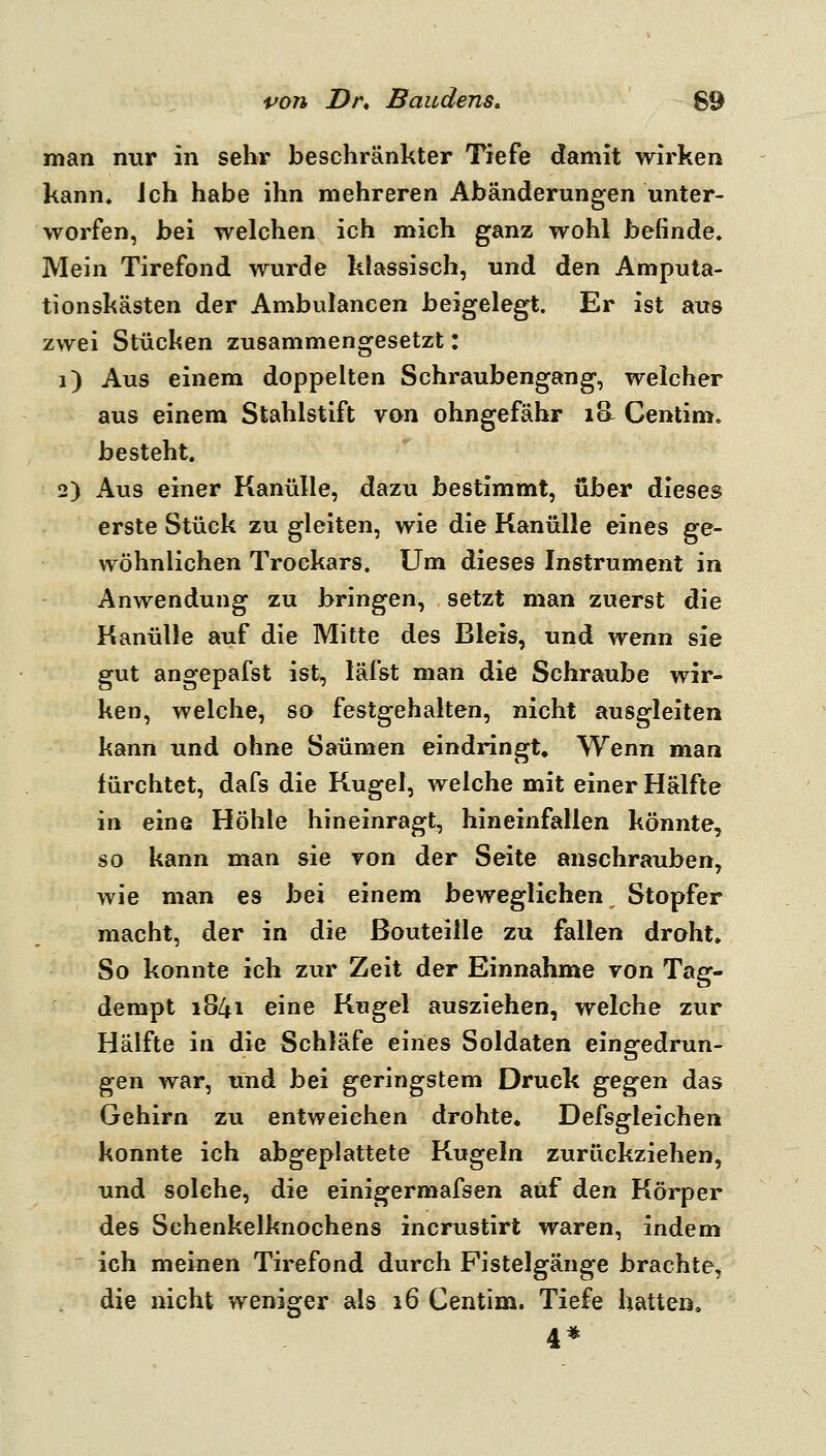 *^07» Dr, Baudens. 69 man nur in sehr beschränkter Tiefe damit wirken kann, ich habe ihn mehreren Abänderungen unter- worfen, bei welchen ich mich ganz wohl befinde. Mein Tirefond wurde klassisch, und ^l^xv Amputa- tionskästen der Ambulancen beigelegt. Er ist airs zwei Stücken zusammengesetzt: i) Aus einem doppelten Schraubengang, welcher aus einem Stahlstift von ohngefähr la Centim. besteht. 2) Aus einer Kanülle, dazu bestimmt, über dieses erste Stück zu gleiten, wie die Kanülle eines ge- wöhnlichen Trockars. Um dieses Instrument in Anwendung zu bringen, setzt man zuerst die Kanülle auf die Mitte des Bleis, und wenn sie gut angepafst ist, läfst man die Schraube wir- ken, welche, so festgehalten, nicht ausgleiten kann und ohne Saümen eindringt. Wenn man fürchtet, dafs die Kugel, welche mit einer Hälfte in eine Höhle hineinragt, hineinfallen könnte, so kann man sie von der Seite anschrauben, wie man es bei einem beweglichen^ Stopfer macht, der in die ßouteille zu fallen droht. So konnte ich zur Zeit der Einnahme von Tag- dempt 1841 eine Kugel ausziehen, welche zur Hälfte in die Schläfe eines Soldaten eingedrun- gen war, und bei geringstem Druck ^'^^^ti das Gehirn zu entweichen drohte, Defsgleichen konnte ich abgeplattete Kugeln zurückziehen, und solche, die einigermafsen auf den Körper des Schenkelknochens incrustirt waren, indem ich meinen Tirefond durch Fistelgänge brachte, die nicht weniger als 16 Centim. Tiefe hatten.