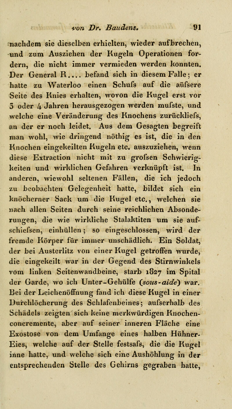 nachdem sie dieselben erhielten, wieder aufbrechen, und zum Ausziehen der Kugeln Operationen for- dern, die nicht immer vermieden werden konnten. Der General R.... befand sich in diesem Falle; er hatte zu Waterloo einen Schufs auf die aüfsere Seite des Knies erhalten, wovon die Kugel erst vor 5 oder 4 Jahren herausgezogen werden mufste, und welche eine Veränderung des Knochens zurückliefs, an der er noch leidet. Aus dem Gesagten begreift man wohl, wie dringend nöthig es ist, die in den Knochen eingekeilten Kugeln etc. auszuziehen, wenn diese Extraction nicht mit zu grofsen Schwierig- keiten und wirklichen Gefahren verknüpft ist. In anderen, wiewohl seltenen Fällen, die ich jedoch zu beobachten Gelegenheit hatte, bildet sich ein knöcherner Sack um die Kugel etc., welchen sie nach allen Seiten durch seine reichlichen Absonde- rungen, die wie wirkliche Stalaktiten um sie auf- schiefsen, einhüllen; so eingeschlossen, wird der fremde Körper für immer unschädlich. Ein Soldat, der bei Austerlitz von einer Kugel getroffen wurde, die eingekeilt war in der Gegend des Stirnwinkels vom linken Seitenwandbeine, starb 1827 im Spital der Garde, wo ich Unter-Gehülfe (soiis-aide) war. Bei der Leichenöffnung fand ich diese Kugel in einer Durchlöcherung des Schlafenbeines; aufserhalb des Schädels zeigten sich keine merkwürdigen Knochen- concremente, aber auf seiner inneren Fläche eine Exostose von dem Umfange eines halben Hühner- Eies, welche auf der Stelle festsafs, die die Kugel inne hatte, und welche sich eine Aushöhlung in der entsprechenden Stelle des Gehirns gegraben hatte,