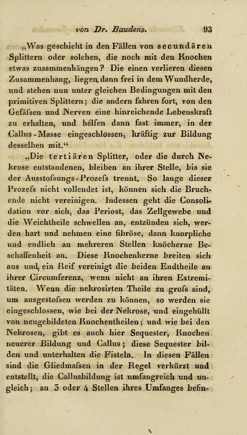 „Was geschieht in den Fällen von secundären Splittern oder solchen, die noch mit den Knochen etwas zusammenhängen? Die einen verlieren diesen Zusammenhang, liegen dann frei in dem Wundherde, und stehen nun unter gleichen Bedingungen mit den primitiven Splittern; die andern fahren fort, von den Gefälsen und JNerven eine hinreichende Lebenskraft zu erhalten, und helfen dann fast immer, in der Callus-Masse eingeschlossen, kräftig zur Bildung desselben mit. „Die tertiären Splitter, oder die durch Ne- krose entstandenen, bleiben an ihrer Stelle, bis sie der Ausstofsungs-Prozefs trennt. So lange dieser Prozefs nicht vollendet ist, können sich die Bruch- ende nicht vereinigen. Indessen geht die Consoli« dation vor sich, das Periost, das Zellgewebe und die Weichtheile schwellen an, entzünden sich, wer- den hart und nehmen eine fibröse, dann knorpliche und endlich an mehreren Stellen knöcherne Be- schafifenheit an. Diese Knochenkerne breiten sich aus und, ein Reif vereinigt die beiden Endtheile an ihrer Circumferenz, wenn nicht an ihren Extremi- täten. Wenn die nekrosirten Theile zu grofs sind, um ausgestofsen werden zu können, so werden sie eingeschlossen, wie bei der Nekrose, und eingehüllt von neugebildeten Knochentheilen; und wie bei den Nekrosen, gibt es auch hier Sequester, Knochen neuerer Bildung und Callus ; diese Sequester bil- den und unterhalten die Fisteln. In diesen Fällen sind die Gliedmafsen in der Regel verkürzt und entstellt, die Callusbildung ist umfangreich und un- gleich ; an 3 oder 4 Stellen ihres Umfanges befin-