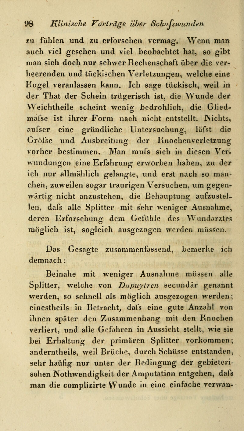 zu fühlen und zu erforschen rermag. Wenn man i auch viel gesehen und viel beobachtet hat, so gibt man sich doch nur schwer Rechenschaft über die ver- i heerenden und tückischen Verletzungen, vrelche eine Kugel veranlassen kann. Ich sage tüchisch, weil in j der That der Schein trügerisch ist, die Wunde der \ Weichtheile scheint wenig bedrohlich, die Glied- ' mafse ist ihrer Form nach nicht entstellt. JNichts, , aufser eine gründliche Untersuchung, läfst die ] Gröl'se und Ausbreitung der Knochenverletzung vorher bestimmen» Man mufs sich in diesen Ver- wundungen eine Erfahrung erworben haben, zu der i ich nur allmählich gelangte, und erst nach so man- i cheh, zuweilen sogar traurigen Versuchen, um gegen- wärtig nicht anzustehen, die Behauptung aufzustel- len, dafs alle Splitter mit sehr weniger Ausnahme, I deren Erforschung dem Gefühle des Wundarztes \ möglich ist, sogleich ausgezogen werden müssen. Das Gesagte zusammenfassend, bemerke ich demnach; i Beinahe mit weniger Ausnahme müssen alle ' Splitter, welche von Dupuytren secuudär genannt werden, so schnell als möglich ausgezogen werden; einestheils in Betracht_, dafs eine gute Anzahl von ; ihnen später den Zusammenhang mit den Knochen verliert, und alle Gefahren in Aussicht stellt, wie sie ; bei Erhaltung der primären Splitter vorkommen; anderntheils, weil Brüche, durch Schüsse entstanden, sehr häufig nur unter der Bedingung der gebieteri- sohen Nothwendigkeit der Amputation entgehen, dafs man die complizirte Wunde in eine einfache verwan-