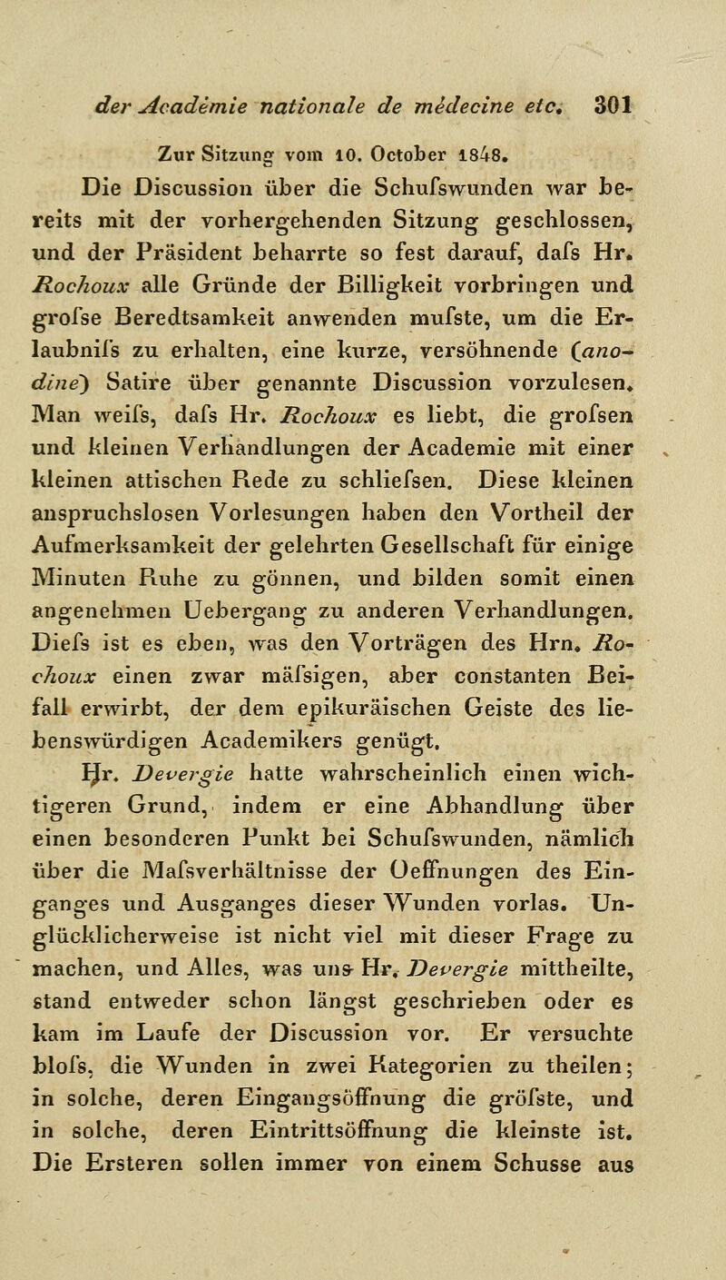 Zur Sitzung vom 10. October 1848, Die Discussion über die Schufswunden war be» reits mit der vorhergehenden Sitzung geschlossen, und der Präsident heharrte so fest darauf, dafs Hr. Rochoux alle Gründe der Billigkeit vorbringen und grofse Beredtsamkeit anwenden mufste, um die Er- laubnifs zu erhalten, eine kurze, versöhnende {ano- dlne') Satire über genannte Discussion vorzulesen* Man weifs, dafs Hr» Rochoux es liebt, die grofsen und kleinen Verhandlungen der Academie mit einer kleinen attischen Rede zu schliefsen. Diese kleinen anspruchslosen Vorlesungen haben den Vortheil der Aufmerksamkeit der gelehrten Gesellschaft für einige Minuten Ruhe zu gönnen, und bilden somit einen angenehmen üebergang zu anderen Verhandlungen. Diefs ist es eben, was den Vorträgen des Hrn. Ro- choux einen zwar mäfsigen, aber constanten Bei- fall erwirbt, der dem epikuräischen Geiste des lie- benswürdigen Academikers genügt. IJr. Devergie hatte wahrscheinlich einen wich- tigeren Grund, indem er eine Abhandlung über einen besonderen Punkt bei Schufswunden, nämlich über die Mafsverhältnisse der üeffnungen des Ein- ganges und Ausganges dieser Wunden vorlas. Un- glücklicherweise ist nicht viel mit dieser Frage zu machen, und Alles, was uns^ Hr, Devergie mittheilte, stand entweder schon längst geschrieben oder es kam im Laufe der Discussion vor. Er versuchte blofs, die Wunden in zwei Kategorien zu theilen; in solche, deren Eingangsöffnung die gröfste, und in solche, deren Eintrittsöffnung die kleinste ist. Die Ersteren sollen immer von einem Schusse aus