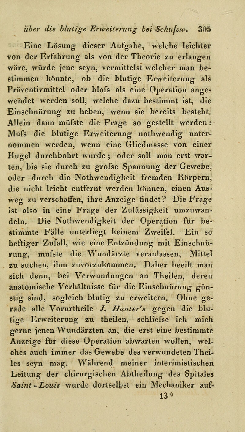Eine Lösung dieser Aufgabe, welche leichter von der Erfahrung als von der Theorie zu erlangen wäre, würde jene seyn, vermittelst welcher man be- stimmen könnte, ob die blutige Erweiterung als Präventivmittel oder blofs als eine Operation ange- wendet werden soll, welche dazu bestimmt ist, die Einschnürung zu heben, wenn sie bereits besteht. Allein dann müfste die Frage so gestellt werden: Mufs die blutige Erweiterung nothwendig unter- nommen werden, wenn eine Gliedmasse von einer Kugel durchbohrt wurde; oder soll man erst war- ten, bis sie durch zu grofse Spannung der Gewebe, oder durch die Nothwendigkeit fremden Körpern, die nicht leicht entfernt werden können, einen Aus- weg zu verschaffen, ihre Anzeige findet? Die Frage ist also in eine Frage der Zulässigkeit umzuwan- deln» Die Nothwendigkeit der Operation für be- stimmte Fälle unterliegt keinem Zweifel. Ein so heftiger Zufall, wie eine Entzündung mit Einschnü- rung, mufste die Wundärzte veranlassen, Mittel zu suchen, ihm zuvorzukommen. Daher beeilt man sich denn, bei Verwundungen an Theilen, deren anatomische Verhältnisse für die Einschnürung gün- stig sind, sogleich blutig zu erweitern. Ohne ge- rade alle Vorurtheile /. Hunter's ^e^Qxi die blu- tige Erweiterung zu theilen, schliefse ich mich gerne jenen Wundärzten an, die erst eine bestimmte Anzeige für diese Operation abwarten wollen, wel- ches auch immer das Gewebe des verwundeten Thei- les seyn mag. Während meiner interimistischen Leitung der chirurgischen Abtheilung des Spitales Saint'Louis wurde dortselbst ein Mechaniker auf-^ 13-