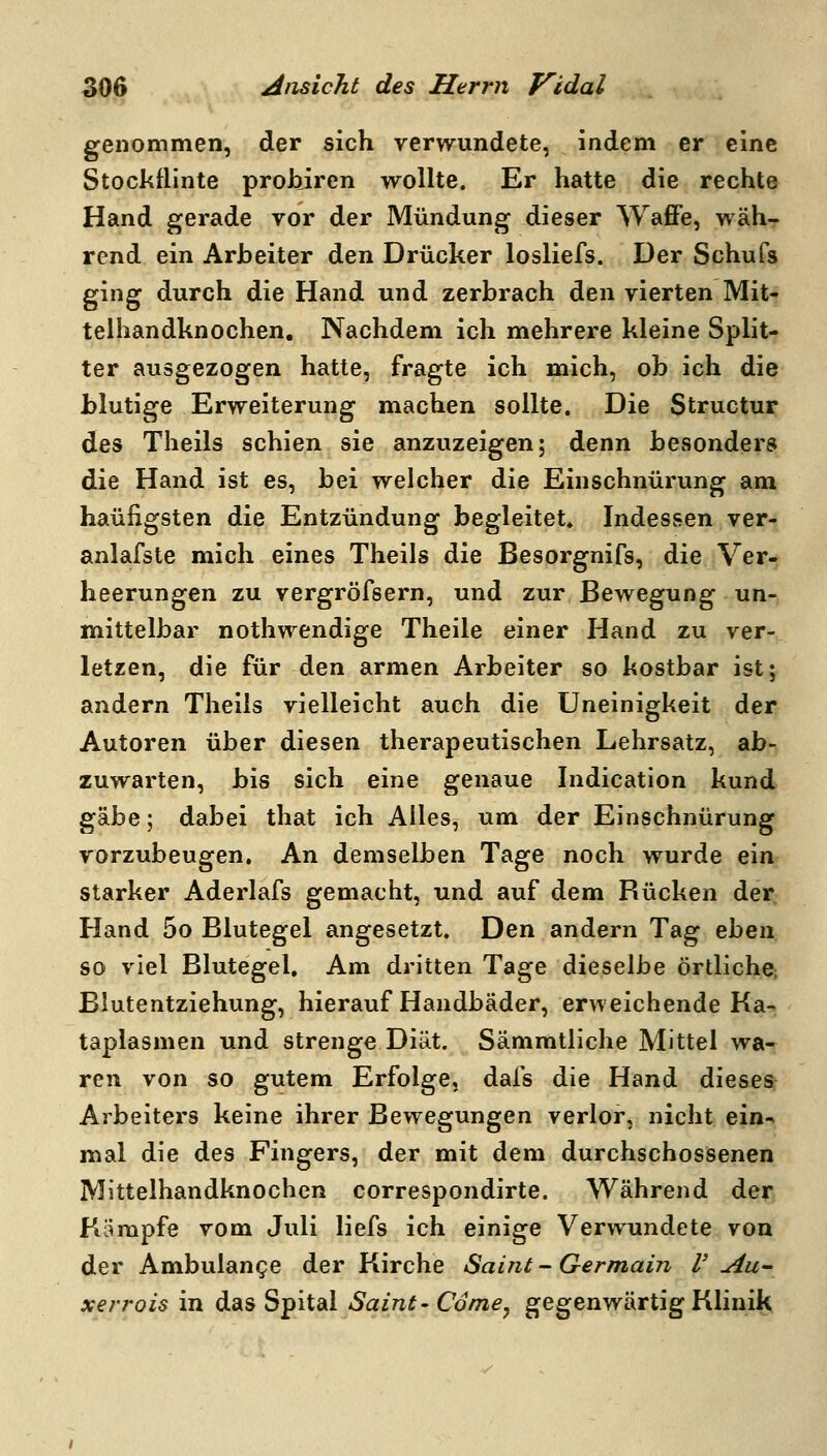 genommen, der sich verwundete, indem er eine Stockflinte prohiren wollte. Er hatte die rechte Hand gerade vor der Mündung dieser WafiPe, wäh- rend ein Arbeiter den Drücker losliefs. Der Schufs ging durch die Hand und zerbrach den vierten Mit- telhandknochen. Nachdem ich mehrere kleine Split- ter ausgezogen hatte, fragte ich mich, ob ich die blutige Erweiterung machen sollte. Die Structur des Theils schien sie anzuzeigen; denn besonders die Hand ist es, bei welcher die Einschnürung am häufigsten die Entzündung begleitet. Indessen ver- anlafste mich eines Theils die Besorgnifs, die A^er- heerungen zu vergröfsern, und zur Bewegung un- mittelbar nothwendige Theile einer Hand zu ver- letzen, die für den armen Arbeiter so kostbar ist; andern Theils vielleicht auch die Uneinigkeit der Autoren über diesen therapeutischen Lehrsatz, ab- zuwarten, bis sich eine genaue Indication kund ^^Q; dabei that ich Alles, um der Einschnürung vorzubeugen. An demselben Tage noch wurde ein starker Aderlafs gemacht, und auf dem Rücken der Hand 5o Blutegel angesetzt. Den andern Tag eben so viel Blutegel, Am dritten Tage dieselbe örtliche; Blutentziehung, hierauf Handbäder, erweichende Ka- taplasmen und strenge Diät. Sämmtliche Mittel wa- ren von so gutem Erfolge, dafs die Hand dieses Arbeiters keine ihrer Bewegungen verlor, nicht ein^ mal die des Fingers, der mit dem durchschossenen Mittelhandknochcn correspondirte. Während der Kämpfe vom Juli liefs ich einige Verwundete von der Ambulange der Kirche Saint - Germain V Au^ xerrois in das Spital Saint-Comey gegenwärtig Klinik