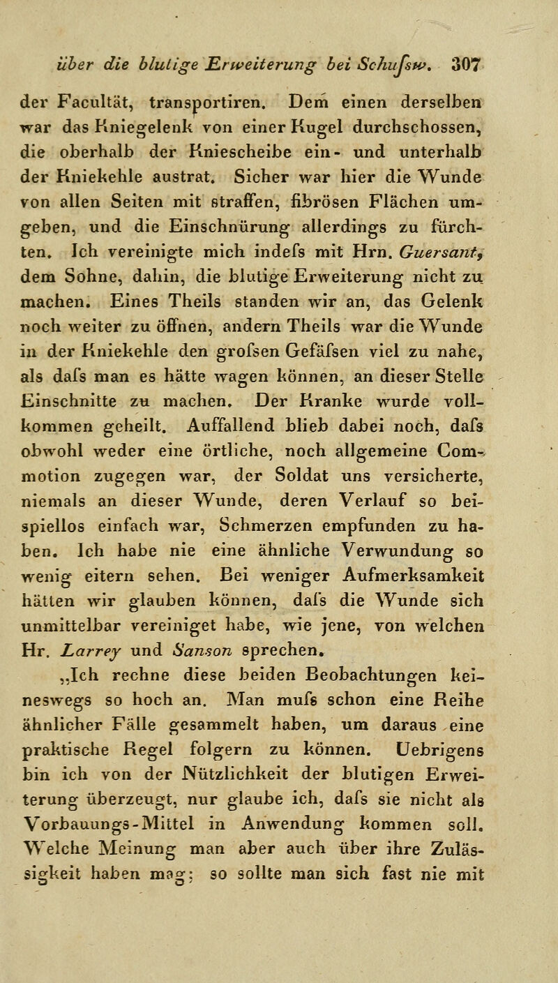 der Facultät, transportiren. Dem einen derselben war das Kniegelenk von einer Kugel durchschossen, die oberhalb der Kniescheibe ein- und unterhalb der Kniekehle austrat. Sicher war hier die Wunde von allen Seiten mit strafFen, fibrösen Flächen um- geben, und die Einschnürung allerdings zu fürch- ten» Ich vereinigte mich indefs mit Hrn. Guersant^ dem Sohne, dahin, die blutige Erweiterung nicht zu machen. Eines Theils standen wir an, das Gelenk noch weiter zu öffnen, andern Theils war die Wunde in der Kniekehle den grofsen Gefäfsen viel zu nahe, als dafs man es hätte wagen können, an dieser Stelle Einschnitte zu machen. Der Kranke wurde voll- kommen geheilt. Auffallend blieb dabei noch, dafs obwohl weder eine örtliche, noch allgemeine Com-, motion zugegen war, der Soldat uns versicherte, niemals an dieser Wunde, deren Verlauf so bei- spiellos einfach war, Schmerzen empfunden zu ha- ben. Ich habe nie eine ähnliche Verwundung so wenig eitern sehen. Bei weniger Aufmerksamkeit hätten wir glauben können, dafs die Wunde sich unmittelbar vereiniget habe, wie jene, von welchen Hr. Larrey und Sanson sprechen. „Ich rechne diese beiden Beobachtungen kei- neswegs so hoch an. Man mufs schon eine Reihe ähnlicher Fälle gesammelt haben, um daraus eine praktische Regel folgern zu können. Uebrigens bin ich von der Nützlichkeit der blutigen Erwei- terung überzeugt, nur glaube ich, dafs sie nicht als Vorbauungs-Mittel in Anwendung kommen soll. Welche Meinung man aber auch über ihre Zuläs- sififkeit haben mao^: so sollte man sich fast nie mit