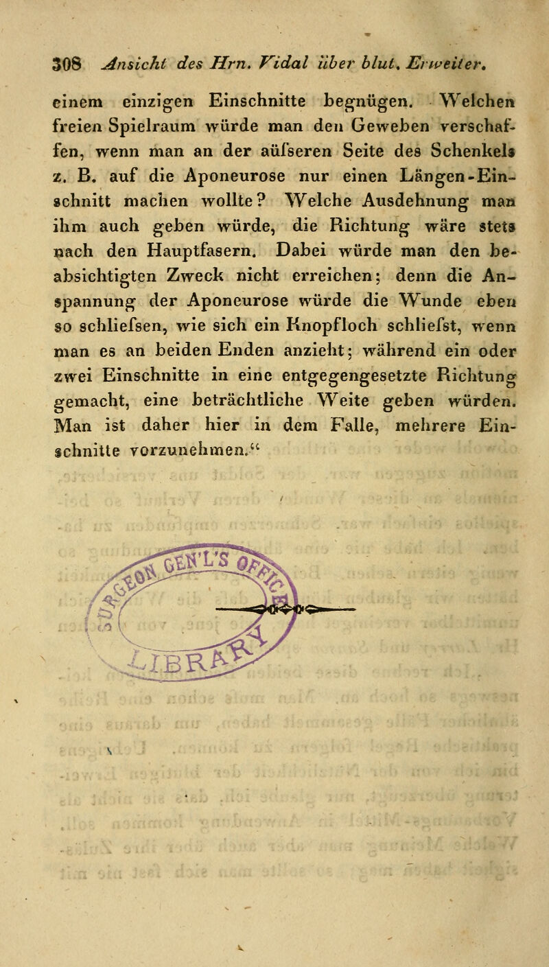 einem einzigen Einschnitte begnügen. Welchen freien Spielraum würde man den Geweben verschaf- fen, wenn man an der aüfseren Seite des Schenkel« 35. B. auf die Aponeurose nur einen Längen-Ein- schnitt machen wollte? Welche Ausdehnung man ihm auch geben würde, die Richtung wäre stets nach den Hauptfasern. Dabei würde man den be- absichtigten Zweck nicht erreichen; denn die An- spannung der Aponeurose würde die Wunde eben 80 schliefsen, wie sich ein Knopfloch schliefst, wenn man es an beiden Enden anzieht; während ein oder zwei Einschnitte in eine entgegengesetzte Richtung gemacht, eine beträchtliche Weite ^^hen würden. Man ist daher hier in dem Falle, mehrere Ein- schnitte yorzunehmen.