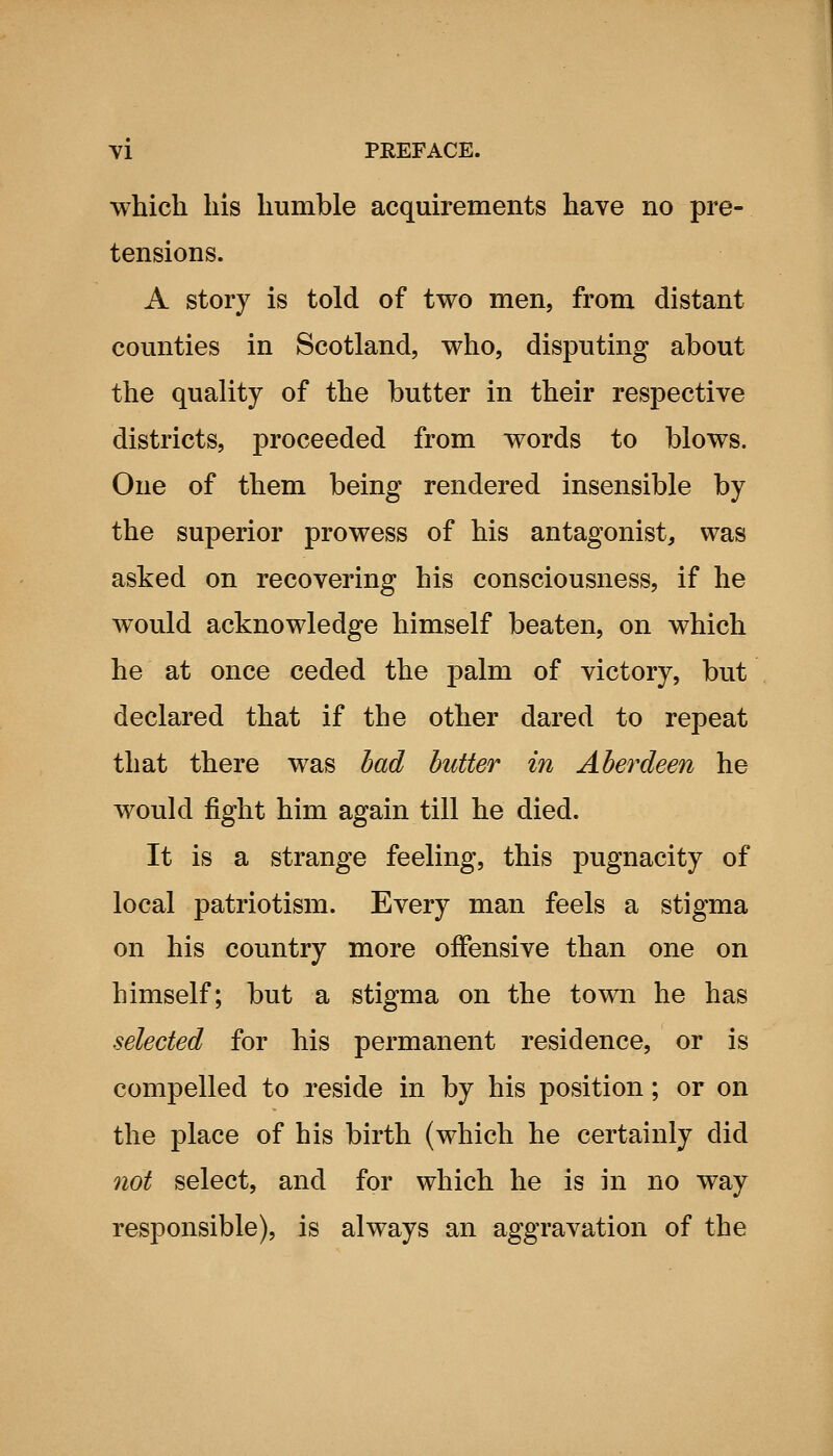 which his humble acquirements have no pre- tensions. A story is told of two men, from distant counties in Scotland, who, disputing about the quality of the butter in their respective districts, proceeded from words to blows. One of them being rendered insensible by the superior prowess of his antagonist, was asked on recovering his consciousness, if he would acknowledge himself beaten, on which he at once ceded the palm of victory, but declared that if the other dared to repeat that there was had butter in Aberdeen he would fight him again till he died. It is a strange feeling, this pugnacity of local patriotism. Every man feels a stigma on his country more offensive than one on himself; but a stigma on the town he has selected for his permanent residence, or is compelled to reside in by his position; or on the place of his birth (which he certainly did not select, and for which he is ni no way responsible), is always an aggravation of the