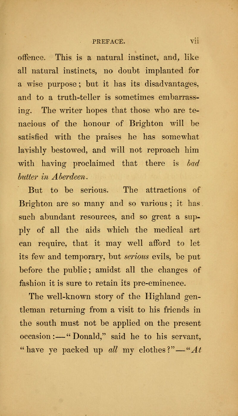 offence. This is a natural instinct, and, like all natural instincts, no doubt implanted for a wise purpose; but it has its disadvantages, and to a truth-teller is sometimes embarrass- ing. The writer hopes that those who are te- nacious of the honour of Brighton will be satisfied with the praises he has somewhat lavishly bestowed, and will not reproach him with having proclaimed that there is bad butter in Aberdeen. But to be serious. The attractions of Brighton are so many and so various ; it has such abundant resources, and so great a sup- ply of all the aids which the medical art can require, that it may well afford to let its few^ and temporary, but serious evils, be put before the public; amidst all the changes of fashion it is sure to retain its pre-eminence. The well-known story of the Highland gen- tleman returning from a visit to his friends in the south must not be applied on the present occasion:—Donald, said he to his servant, have ye packed up all my clothes?—''At