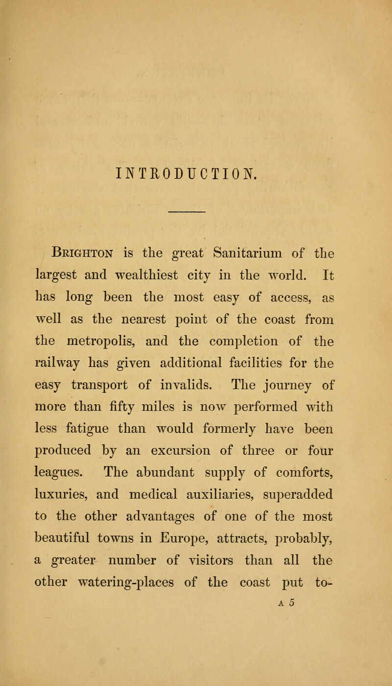 INTRODUCTION. Brighton is the great Sanitarium of the largest and wealthiest city in the world. It has long been the most easy of access, as well as the nearest point of the coast from the metropolis, and the completion of the i*ailway has given additional facilities for the easy transport of invalids. The journey of more than fifty miles is now performed with less fatigue than would formerly have been produced by an excursion of three or foiir leagues. The abundant supply of comforts, luxuries, and medical auxiliaries, superadded to the other advantages of one of the most beautiful towns in Europe, attracts, probably, a greater number of visitors than all the other watering-places of the coast put to- A 5