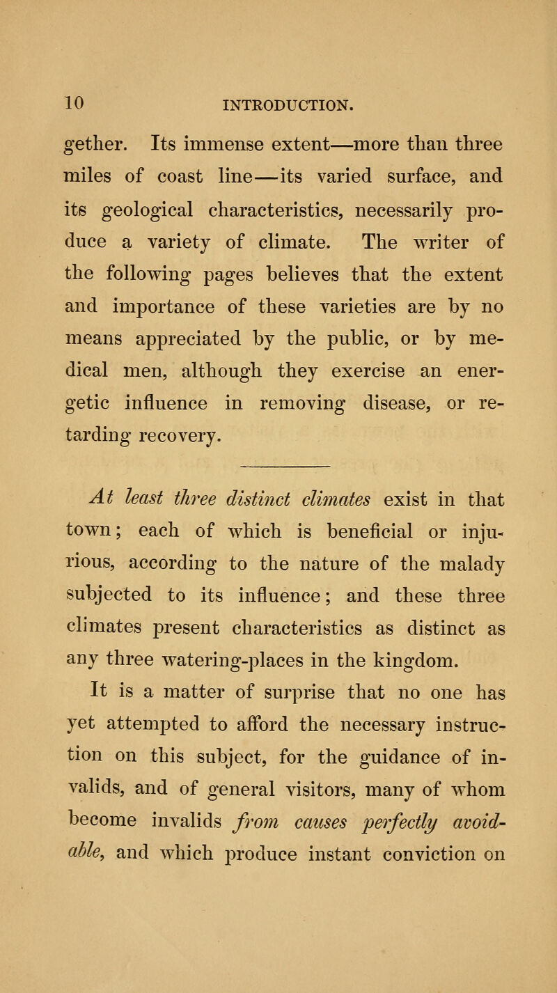 getlier. Its immense extent—more than three miles of coast line—its varied surface, and its geological characteristics, necessarily pro- duce a variety of climate. The writer of the following pages believes that the extent and importance of these varieties are by no means appreciated by the public, or by me- dical men, although they exercise an ener- getic influence in removing disease, or re- tarding recovery. At least three distinct climates exist in that town; each of which is beneficial or inju- rious, according to the nature of the malady subjected to its influence; and these three climates present characteristics as distinct as any three watering-places in the kingdom. It is a matter of surprise that no one has yet attempted to afford the necessary iDstruc- tion on this subject, for the guidance of in- valids, and of general visitors, many of whom become invalids from causes perfectly avoid- able, and which produce instant conviction on