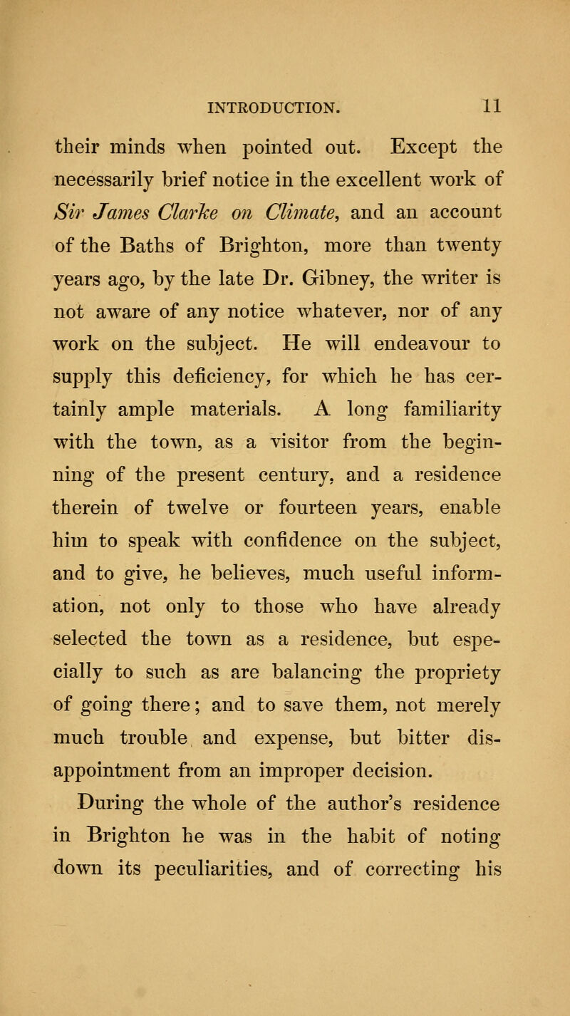 their minds when pointed out. Except the necessarily brief notice in the excellent work of Sir James Clarke 07i Clijnate, and an account of the Baths of Brighton, more than twenty years ago, by the late Dr. Gibney, the writer is not aware of any notice whatever, nor of any work on the subject. He will endeavour to supply this deficiency, for which he has cer- tainly ample materials. A long familiarity with the town, as a visitor from the begin- ning of the present century, and a residence therein of twelve or fourteen years, enable him to speak with confidence on the subject, and to give, he believes, much useful inform- ation, not only to those who have already selected the town as a residence, but espe- cially to such as are balancing the propriety of going there; and to save them, not merely much trouble and expense, but bitter dis- appointment from an improper decision. During the whole of the author's residence in Brighton he was in the habit of noting down its peculiarities, and of correcting his