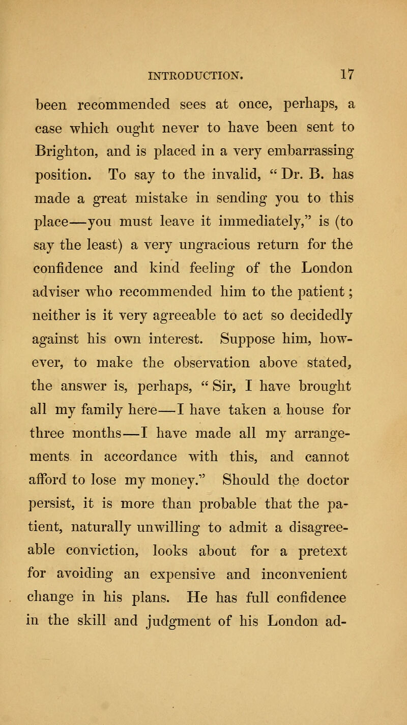 been recommended sees at once, perhaps, a case which ought never to have been sent to Brighton, and is placed in a very embarrassing position. To say to the invalid,  Dr. B. has made a great mistake in sending you to this place—you must leave it immediately, is (to say the least) a very ungracious return for the confidence and kind feeling of the London adviser who recommended him to the patient; neither is it very agreeable to act so decidedly against his own interest. Suppose him, how- ever, to make the observation above stated, the answer is, perhaps,  Sir, I have brought all my family here—I have taken a house for three months—I have made all my arrange- ments in accordance with this, and cannot afford to lose my money.'' Should thp doctor persist, it is more than probable that the pa- tient, naturally unwilling to admit a disagree- able conviction, looks about for a pretext for avoiding an expensive and inconvenient change in his plans. He has full confidence in the skill and judgment of his London ad-