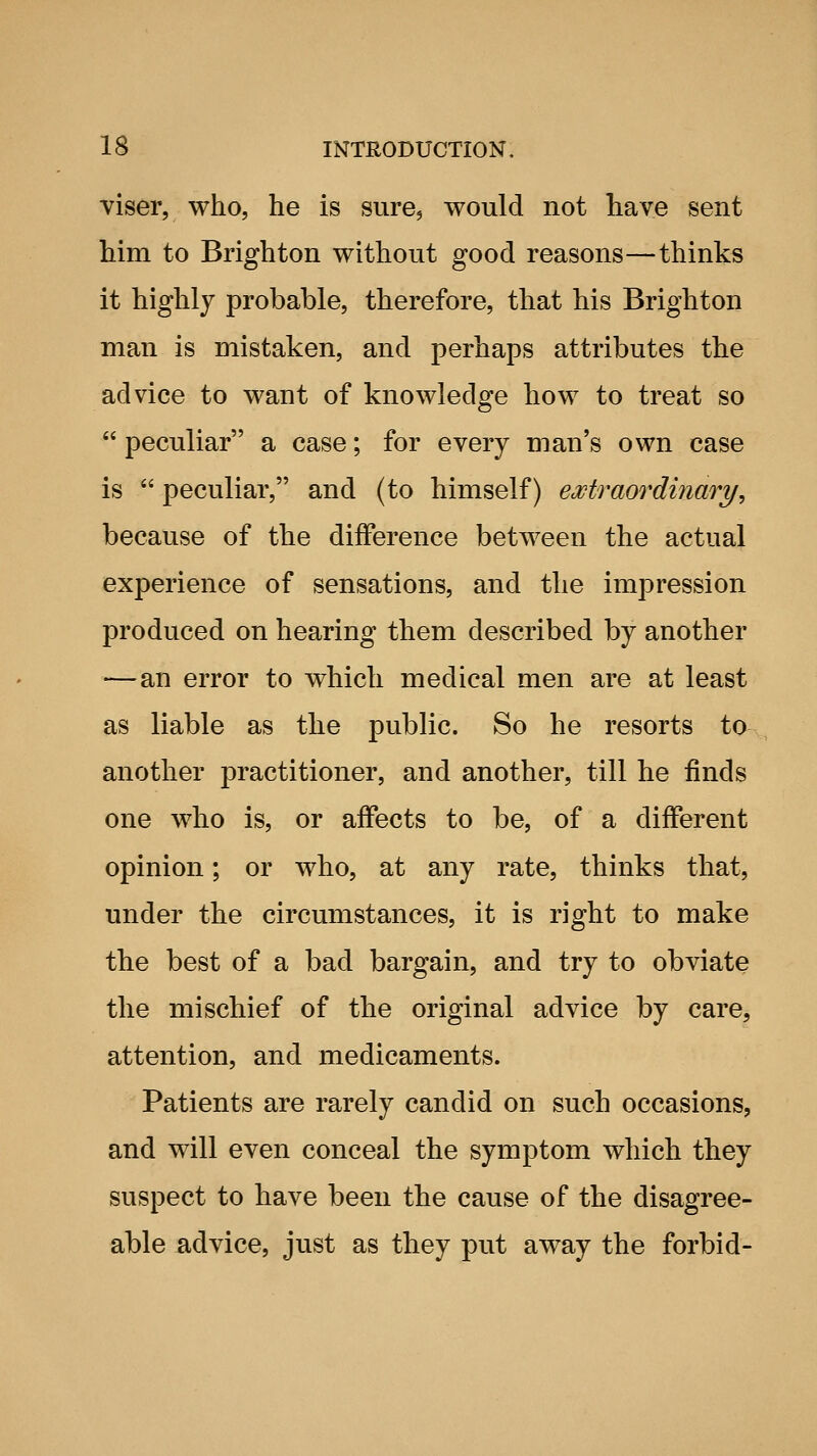 viser, who, he is sure^ would not have sent him to Brighton without good reasons—thinks it highly probable, therefore, that his Brighton man is mistaken, and perhaps attributes the advice to want of knowledge how to treat so  peculiar a case; for every man's own case is  peculiar, and (to himself) extraordinary, because of the difference between the actual experience of sensations, and the impression produced on hearing them described by another —an error to which medical men are at least as liable as the public. So he resorts to another practitioner, and another, till he finds one who is, or affects to be, of a different opinion; or who, at any rate, thinks that, under the circumstances, it is right to make the best of a bad bargain, and try to obviate the mischief of the original advice by care, attention, and medicaments. Patients are rarely candid on such occasions, and will even conceal the symptom which they suspect to have been the cause of the disagree- able advice, just as they put away the forbid-