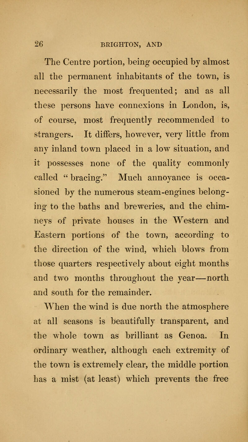 The Centre portion, being occupied by almost all the permanent inhabitants of the town, is necessarily the most frequented; and as all these persons have connexions in London, is, of course, most frequently recommended to strangers. It differs, however, very little from any inland town placed in a low situation, and it possesses none of the quality commonly called  bracing. Much annoyance is occa- sioned by the numerous steam-engines belong- ing to the baths and breweries, and the chim- neys of private houses in the Western and Eastern portions of the town, according to the direction of the wind, which blows from those quarters respectively about eight months and two months throughout the year—north and south for the remainder. When the wind is due north the atmosphere at all seasons is beautifully transparent, and the whole tow^n as brilliant as Genoa. In ordinary weather, although each extremity of the town is extremely clear, the middle portion has a mist (at least) which prevents the free