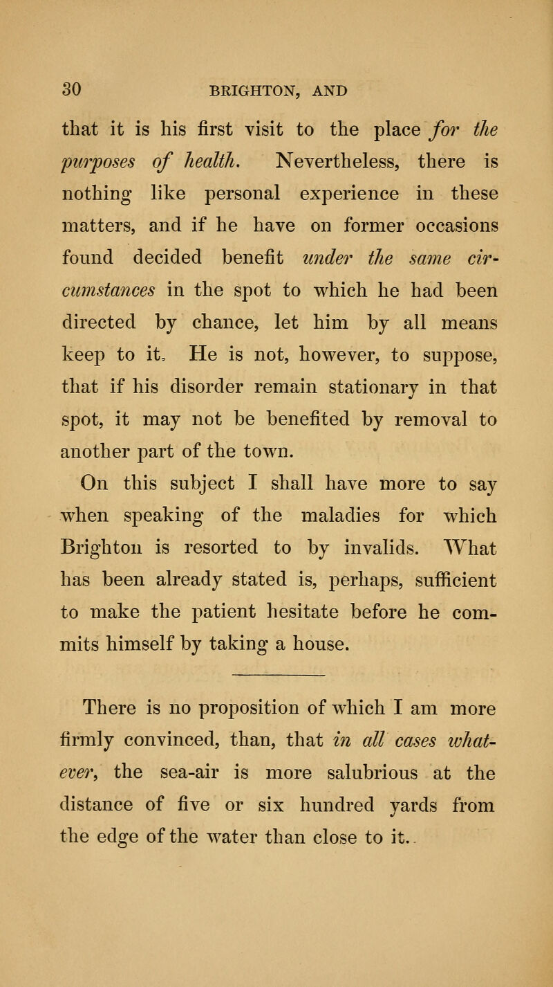 that it is his first visit to the place for the purposes of health. Nevertheless, there is nothing like personal experience in these matters, and if he have on former occasions found decided benefit wider the same cir- cumstances in the spot to which he had been directed by chance, let him by all means keep to it. He is not, however, to suppose, that if his disorder remain stationary in that spot, it may not be benefited by removal to another part of the town. On this subject I shall have more to say when speaking of the maladies for which Brighton is resorted to by invalids. What has been already stated is, perhaps, sufficient to make the patient hesitate before he com- mits himself by taking a house. There is no proposition of which I am more firmly convinced, than, that in all cases ivhat- ever, the sea-air is more salubrious at the distance of five or six hundred yards from the edge of the water than close to it..