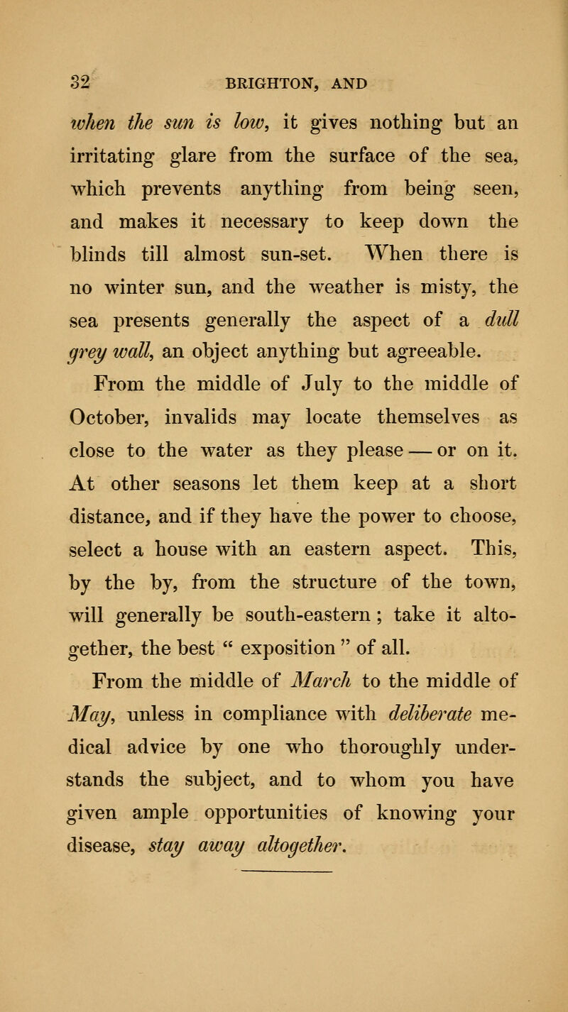 tvJien the sun is low, it gives nothing but an irritating glare from the surface of the sea, which prevents anything from being seen, and makes it necessary to keep down the blinds till almost sun-set. When there is no winter sun, and the weather is misty, the sea presents generally the aspect of a dull grey wall, an object anything but agreeable. From the middle of July to the middle of October, invalids may locate themselves as close to the water as they please — or on it. At other seasons let them keep at a short distance, and if they have the power to choose, select a house with an eastern aspect. This, by the by, from the structure of the town, will generally be south-eastern ; take it alto- gether, the best  exposition  of all. From the middle of March to the middle of May, unless in compliance with deliberate me- dical advice by one who thoroughly under- stands the subject, and to whom you have given ample opportunities of knowing your disease, stay away altogether.