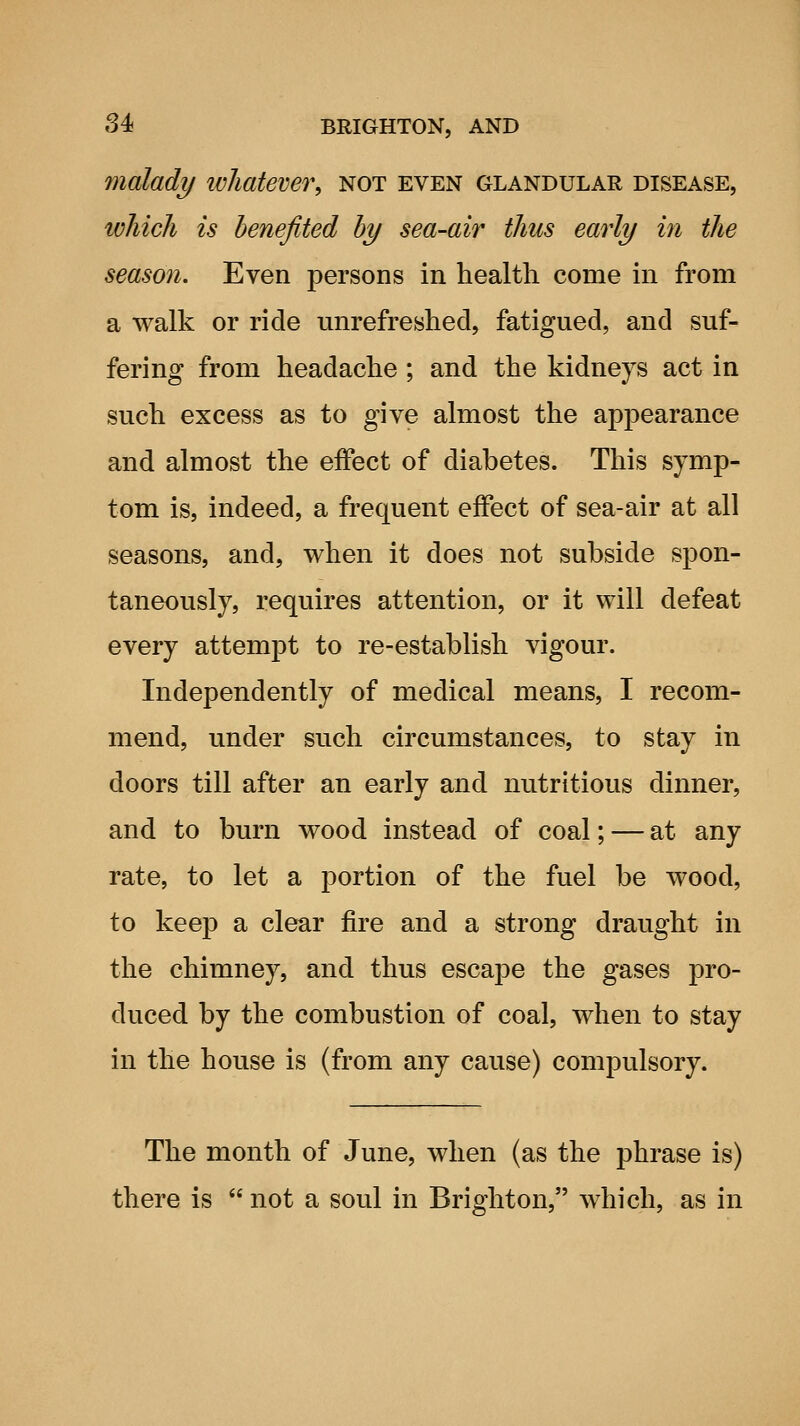 malady whatever, not even glandular disease, which is benefited hy sea-air thus early hi the season. Even persons in health come in from a walk or ride unrefreshed, fatigued, and suf- fering from headache ; and the kidneys act in such excess as to give almost the appearance and almost the effect of diabetes. This symp- tom is, indeed, a frequent effect of sea-air at all seasons, and, when it does not subside spon- taneously, requires attention, or it will defeat every attempt to re-establish vigour. Independently of medical means, I recom- mend, under such circumstances, to stay in doors till after an early and nutritious dinner, and to burn wood instead of coal; — at any rate, to let a portion of the fuel be wood, to keep a clear fire and a strong draught in the chimney, and thus escape the gases pro- duced by the combustion of coal, when to stay in the house is (from any cause) compulsory. The month of June, when (as the phrase is) there is  not a soul in Brighton, which, as in