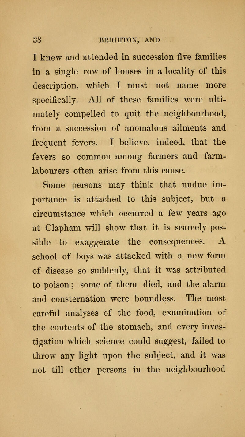 I knew and attended in succession five families in a single row of houses in a locality of this description, which I must not name more specifically. All of these families were ulti- mately compelled to quit the neighbourhood, from a succession of anomalous ailments and frequent fevers. I believe, indeed, that the fevers so common among farmers and farm- labourers often arise from this cause. Some persons may think that undue im- portance is attached to this subject, but a circumstance which occurred a few years ago at Clapham will show that it is scarcely pos- sible to exaggerate the consequences. A school of boys was attacked with a new form of disease so suddenly, that it was attributed to poison; some of them died, and the alarm and consternation were boundless. The most careful analyses of the food, examination of the contents of the stomach, and every inves- tigation which science could suggest, failed to throw any light upon the subject, and it was not till other persons in the neighbourhood