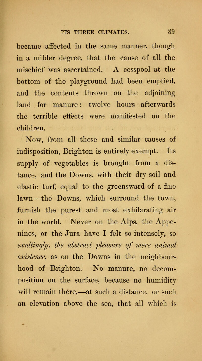 became affected in the same manner, though in a milder degree, that the cause of all the mischief was ascertained. A cesspool at the bottom of the playground had been emptied, and the contents thrown on the adjoining land for manure: twelve hours afterwards the terrible effects were manifested on the children. Now, from all these and similar causes of indisposition, Brighton is entirely exempt. Its supply of vegetables is brought from a dis- tance, and the Downs, with their dry soil and elastic turf, equal to the greensward of a fine lawn—the Downs, which surround the town, furnish the purest and most exhilarating air in the world. Never on the Alps, the Appe- nines, or the Jura have I felt so intensely, so exultingly^ the abstract pleasure of mere animal ewistence^ as on the Downs in the neighbour- hood of Brighton. No manure, no decom- position on the surface, because no humidity will remain there,—at such a distance, or such an elevation above the sea, that all which is