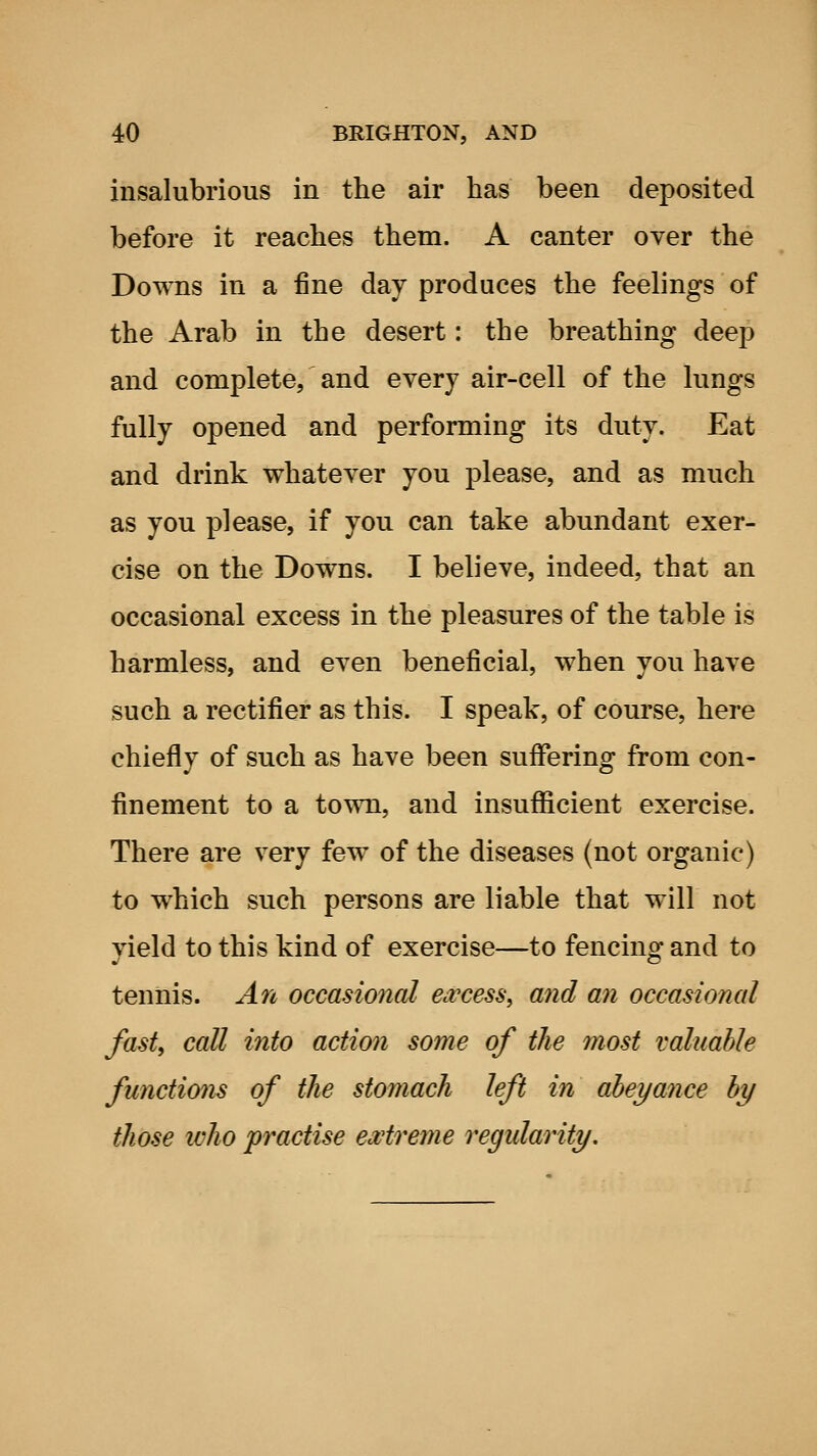 insalubrious in the air has been deposited before it reaches them. A canter oyer the Downs in a fine day produces the feelings of the Arab in the desert: the breathing deep and complete, and every air-cell of the lungs fully opened and performing its duty. Eat and drink whatever you please, and as much as you please, if you can take abundant exer- cise on the Downs. I believe, indeed, that an occasional excess in the pleasures of the table is harmless, and even beneficial, when you have such a rectifier as this. I speak, of course, here chiefly of such as have been suffering from con- finement to a town, and insuflScient exercise. There are very few of the diseases (not organic) to which such persons are liable that will not yield to this kind of exercise—to fencing and to tennis. An occasional Civcess, and an occasional fast, call into action some of the most valuable functio7is of the stomach left in abeyance by those ivho practise extreme regularity.