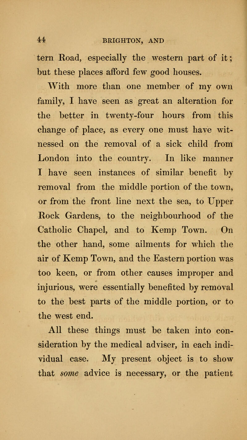 tern Road, especially the western part of it; but these places afford few good houses. With more than one member of my own family, I have seen as great an alteration for the better in twenty-four hours from this change of place, as every one must have wit- nessed on the removal of a sick child from London into the country. In like manner I have seen instances of similar benefit by removal from the middle portion of the town, or from the front line next the sea, to Upper Rock Gardens, to the neighbourhood of the Catholic Chapel, and to Kemp Town. On the other hand, some ailments for which the air of Kemp Town, and the Eastern portion was too keen, or from other causes improper and injurious, were essentially benefited by removal to the best parts of the middle portion, or to the west end. All these things must be taken into con- sideration by the medical adviser, in each indi- vidual case. My present object is to show that some advice is necessary, or the patient