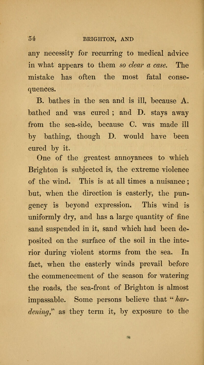 any necessity for recurring to medical advice in what appears to them so clear a case. The mistake has often the most fatal conse- quences. B. bathes in the sea and is ill, because A. bathed and was cured ; and D. stays away from the sea-side, because C. was made ill by bathing, though D. would have been cured by it. One of the greatest annoyances to which Brighton is subjected is, the extreme violence of the wind. This is at all times a nuisance; but, when the direction is easterly, the pun- gency is beyond expression. This wind is uniformly dry, and has a large quantity of fine sand suspended in it, sand which had been de- posited on the surface of the soil in the inte- rior during violent storms from the sea. In fact, when the easterly winds prevail before the commencement of the season for watering the roads, the sea-front of Brighton is almost impassable. Some persons believe that  har- dening,''' as they term it, by exposure to the