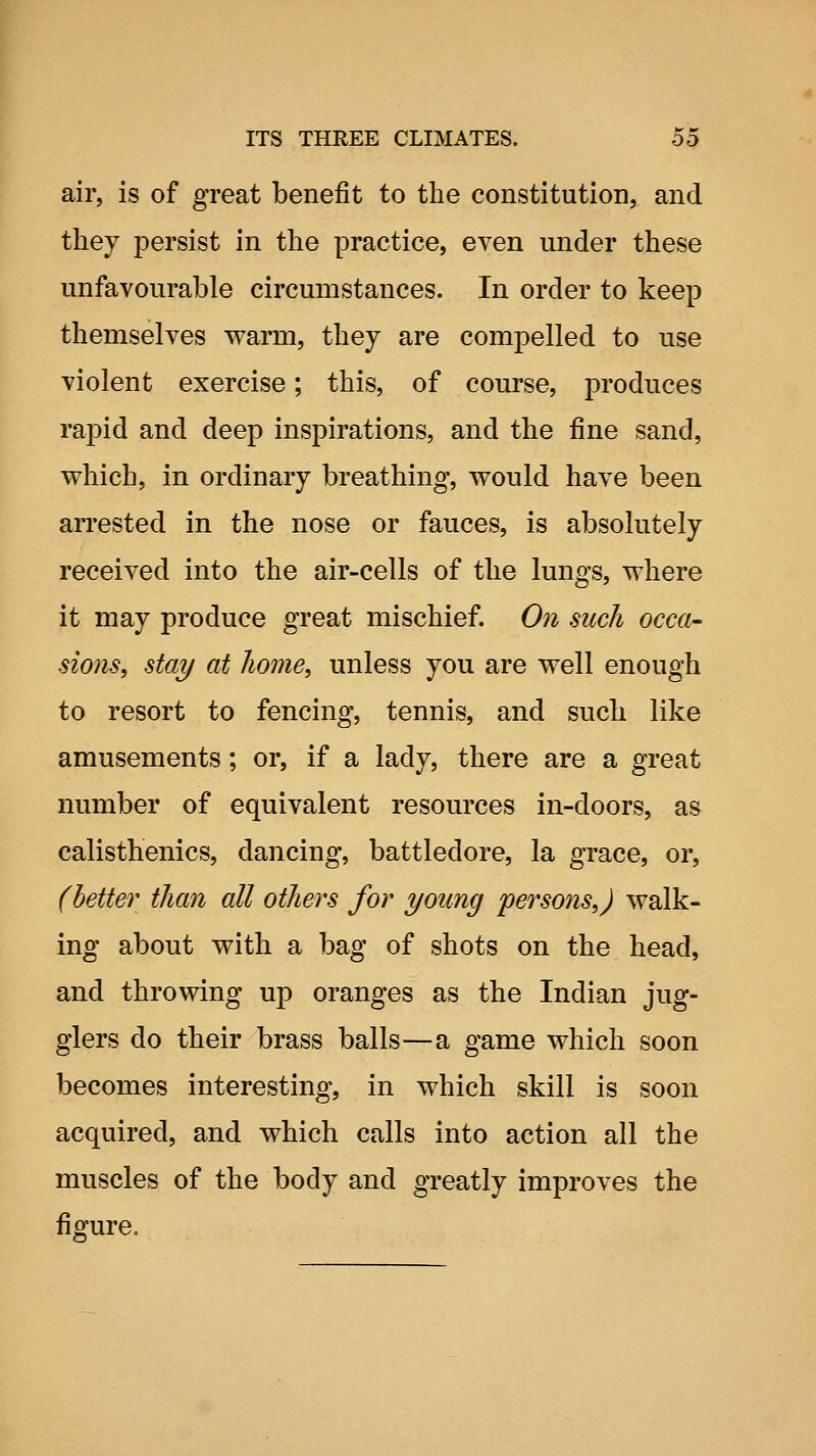 air, is of great benefit to the constitution, and they persist in the practice, even under these unfavourable circumstances. In order to keep themselves warm, they are compelled to use violent exercise; this, of course, produces rapid and deep inspirations, and the fine sand, which, in ordinary breathing, would have been arrested in the nose or fauces, is absolutely received into the air-cells of the lungs, where it may produce great mischief. On such occa- sions, stay at liome, unless you are well enough to resort to fencing, tennis, and such like amusements; or, if a lady, there are a great number of equivalent resources in-doors, as calisthenics, dancing, battledore, la grace, or, (letter than all others for young persons,) walk- ing about with a bag of shots on the head, and throwing up oranges as the Indian jug- glers do their brass balls—a game which soon becomes interesting, in which skill is soon acquired, and which calls into action all the muscles of the body and greatly improves the figure.