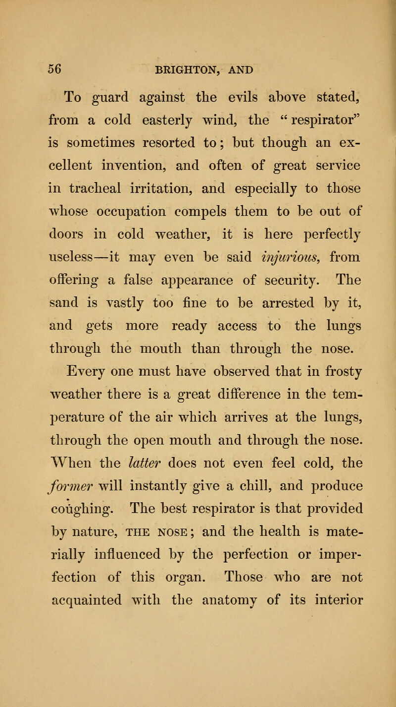 To guard against the evils above stated, from a cold easterly wind, the respirator is sometimes resorted to; but though an ex- cellent invention, and often of great service in tracheal irritation, and especially to those whose occupation compels them to be out of doors in cold weather, it is here perfectly useless—it may even be said injurious, from offering a false appearance of security. The sand is vastly too fine to be arrested by it, and gets more ready access to the lungs through the mouth than through the nose. Every one must have observed that in frosty weather there is a great difference in the tem- perature of the air which arrives at the lungs, through the open mouth and through the nose. When the latter does not even feel cold, the former will instantly give a chill, and produce coughing. The best respirator is that provided by nature, the nose ; and the health is mate- rially influenced by the perfection or imper- fection of this organ. Those who are not acquainted with the anatomy of its interior