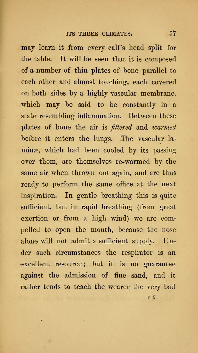 may learn it from every calf's head split for the table. It will be seen that it is composed of a number of thin plates of bone parallel to each other and almost touching, each covered on both sides by a highly vascular membrane, which may be said to be constantly in a state resembling inflammation. Between these plates of bone the air is filtered and ivarined before it enters the lungs. The vascular la- minae, which had been cooled by its passing over them, are themselves re-warmed by the same air when thrown out again, and are thus ready to perform the same office at the next inspiration. In gentle breathing this is quite sufficient, but in rapid breathing (from great exertion or from a high wind) we are com- pelled to open the mouth, because the nose alone will not admit a sufficient supply. Un- der such circumstances the respirator is an excellent resource; but it is no guarantee against the admission of fine sand, and it rather tends to teach the wearer the very bad c 5