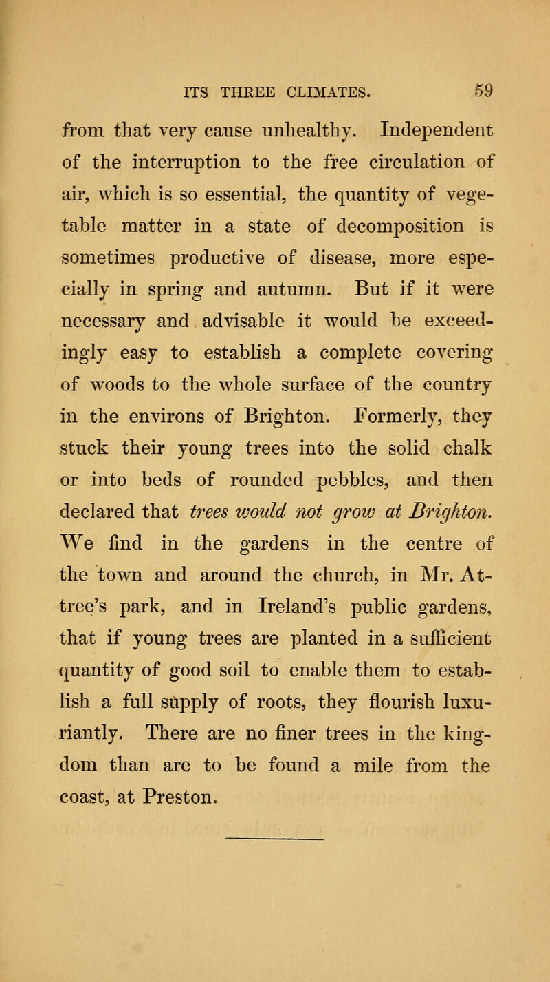from that very cause unhealthy. Independent of the interruption to the free circulation of air, which is so essential, the quantity of vege- table matter in a state of decomposition is sometimes productive of disease, more espe- cially in spring and autumn. But if it were necessary and advisable it would be exceed- ingly easy to establish a complete covering of woods to the whole surface of the country in the environs of Brighton. Formerly, they stuck their young trees into the solid chalk or into beds of rounded pebbles, and then declared that trees would not grow at Brighton. We find in the gardens in the centre of the town and around the church, in Mr. At- tree's park, and in Ireland's public gardens, that if young trees are planted in a sufficient quantity of good soil to enable them to estab- lish a full supply of roots, they flourish luxu- riantly. There are no finer trees in the king- dom than are to be found a mile from the coast, at Preston.