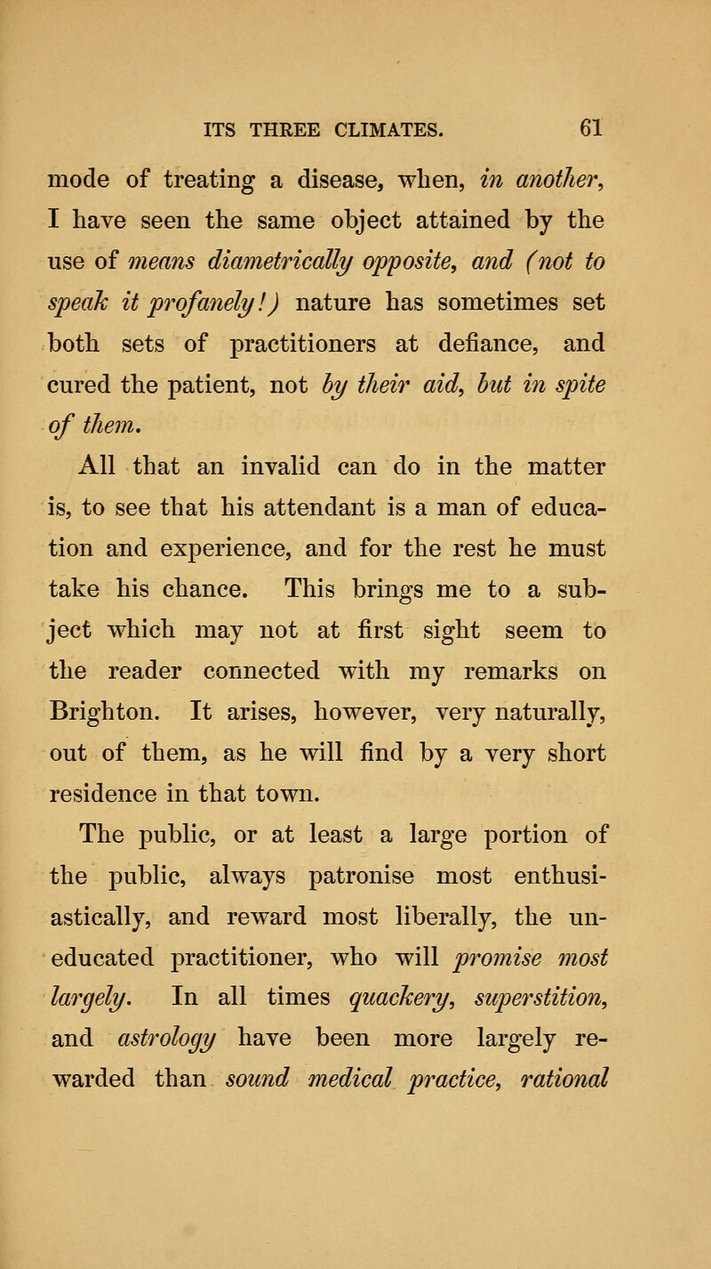 mode of treating a disease, when, in another, I have seen the same object attained by the use of means diametrically opposite, and (not to speak it profanely!) nature has sometimes set both sets of practitioners at defiance, and cured the patient, not by their aid, hut in spite of them. All that an invalid can do in the matter is, to see that his attendant is a man of educa- tion and experience, and for the rest he must take his chance. This brings me to a sub- ject which may not at first sight seem to the reader connected with my remarks on Brighton. It arises, however, very naturally, out of them, as he will find by a very short residence in that town. The public, or at least a large portion of the public, always patronise most enthusi- astically, and reward most liberally, the un- educated practitioner, who will promise most largely. In all times quackery, superstition, and astrology have been more largely re- warded than sound medical practice, rational