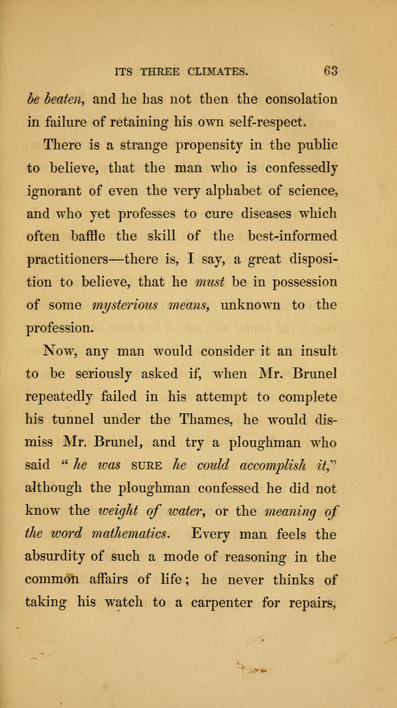 he beaten, and he has not then the consolation in failure of retaining his own self-respect. There is a strange propensity in the public to believe, that the man who is confessedly ignorant of even the very alphabet of science, and who yet professes to cure diseases which often baffle the skill of the best-informed practitioners—there is, I say, a great disposi- tion to believe, that he must be in possession of some mysterious means, unknown to the profession. Now, any man would consider it an insult to be seriously asked if, when Mr. Brunei repeatedly failed in his attempt to complete his tunnel under the Thames, he would dis- miss Mr. Brunei, and try a ploughman who said lie was sure he could accomplish it^^ although the ploughman confessed he did not know the weight of water, or the meaning of the word mathematics. Every man feels the absurdity of such a mode of reasoning in the common affairs of life; he never thinks of taking his watch to a carpenter for repairs,