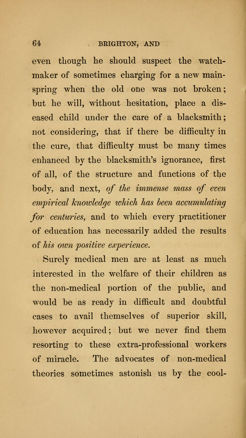 even though he should suspect the watch- maker of sometimes charging for a new main- spring when the old one was not broken; but he will, without hesitation, place a dis- eased child under the care of a blacksmith; not considering, that if there be difficulty in the cure, that difficulty must be many times enhanced by the blacksmith's ignorance, first of all, of the structure and functions of tl^ie body, and next, of the immense mass of even empirical knowledge which has been accwnulating for centuries, and to which every practitioner of education has necessarily added the results of his own positive ewperience. Surely medical men are at least as much interested in the welfare of their children as the non-medical portion of the public, and would be as ready in difficult and doubtful cases to avail themselves of superior skill, however acquired; but we never find them resorting to these extra-professional workers of miracle. The advocates of non-medical theories sometimes astonish us by the cool-