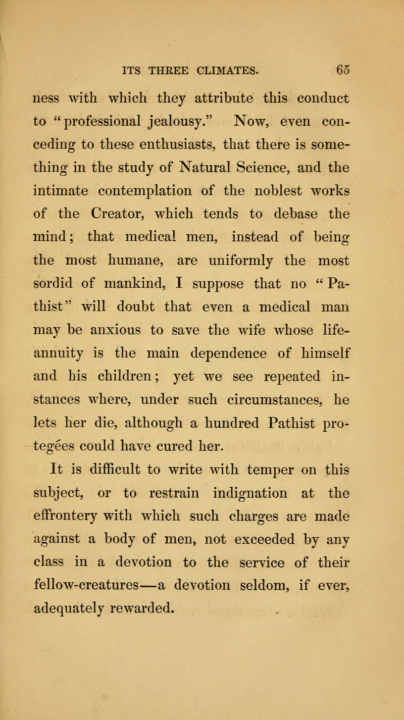 ness with which they attribute this conduct to professional jealousy. Now, even con- ceding to these enthusiasts, that there is some- thing in the study of Natural Science, and the intimate contemplation of the noblest works of the Creator, which tends to debase the mind; that medical men, instead of being the most humane, are uniformly the most sordid of mankind, I suppose that no  Pa- thist will doubt that even a medical man may be anxious to save the wife whose life- annuity is the main dependence of himself and his children; yet we see repeated in- stances where, under such circumstances, he lets her die, although a hundred Pathist pro- tegees could have cured her. It is difficult to write with temper on this subject, or to restrain indignation at the effrontery with which such charges are made against a body of men, not exceeded by any class in a devotion to the service of their fellow-creatures—a devotion seldom, if ever, adequately rewarded.