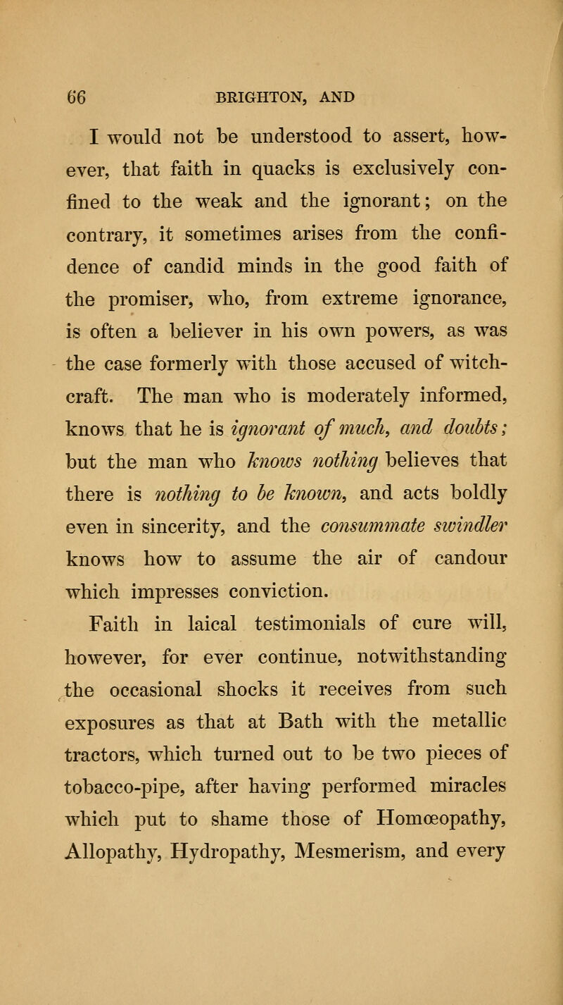 I would not be understood to assert, how- ever, that faith in quacks is exclusively con- fined to the weak and the ignorant; on the contrary, it sometimes arises from the confi- dence of candid minds in the good faith of the promisor, who, from extreme ignorance, is often a believer in his own powers, as was the case formerly with those accused of witch- craft. The man who is moderately informed, knows that he is ignorant of much, and doubts; but the man who knows nothing believes that there is nothing to he known, and acts boldly even in sincerity, and the consummate swindler knows how to assume the air of candour which impresses conviction. Faith in laical testimonials of cure will, however, for ever continue, notwithstanding the occasional shocks it receives from such exposures as that at Bath with the metallic tractors, which turned out to be two pieces of tobacco-pipe, after having performed miracles which put to shame those of Homoeopathy, Allopathy, Hydropathy, Mesmerism, and every