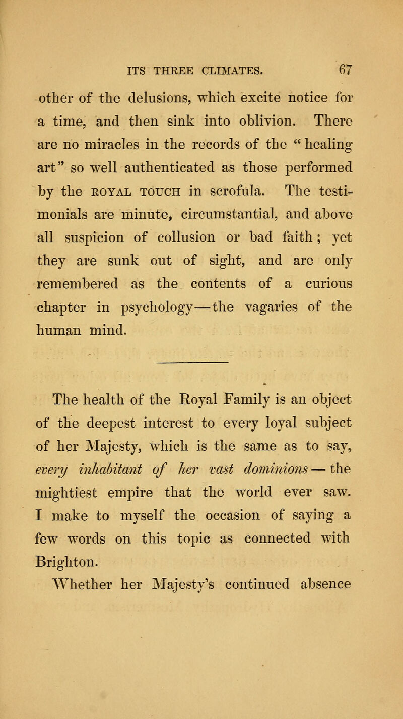 other of the delusions, which excite notice for a time, and then sink into oblivion. There are no miracles in the records of the  healing art so well authenticated as those performed by the royal touch in scrofula. The testi- monials are minute, circumstantial, and above all suspicion of collusion or bad faith; yet they are sunk out of sight, and are only remembered as the contents of a curious chapter in psychology—the vagaries of the human mind. The health of the Royal Family is an object of the deepest interest to every loyal subject of her Majesty, which is the same as to say, ewry inliahitant of her vast dominions — the mightiest empire that the world ever saw. I make to myself the occasion of saying a few words on this topic as connected with Brighton. Whether her jNJajesty's continued absence