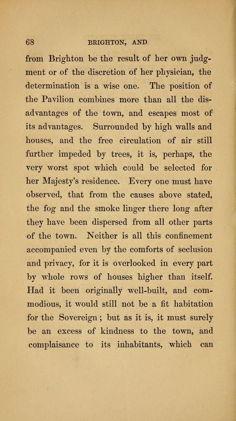 from Brighton be the result of her own judg- ment or of the discretion of her physician, the determination is a wise one. The position of the Pavilion combines more than all the dis- advantages of the town, and escapes most of its advantages. Surrounded by high walls and houses, and the free circulation of air still further impeded by trees, it is, perhaps, the very worst spot which could be selected for her Majesty's residence. Every one must have observed, that from the causes above stated, the fog and the smoke linger there long after they have been dispersed from all other parts of the town. Neither is all this confinement accompanied even by the comforts of seclusion and privacy, for it is overlooked in every part by whole rows of houses higher than itself. Had it been originally well-built, and com- modious, it would still not be a fit habitation for the Sovereign; but as it is, it must surely be an excess of kindness to the town, and complaisance to its inhabitants, which can
