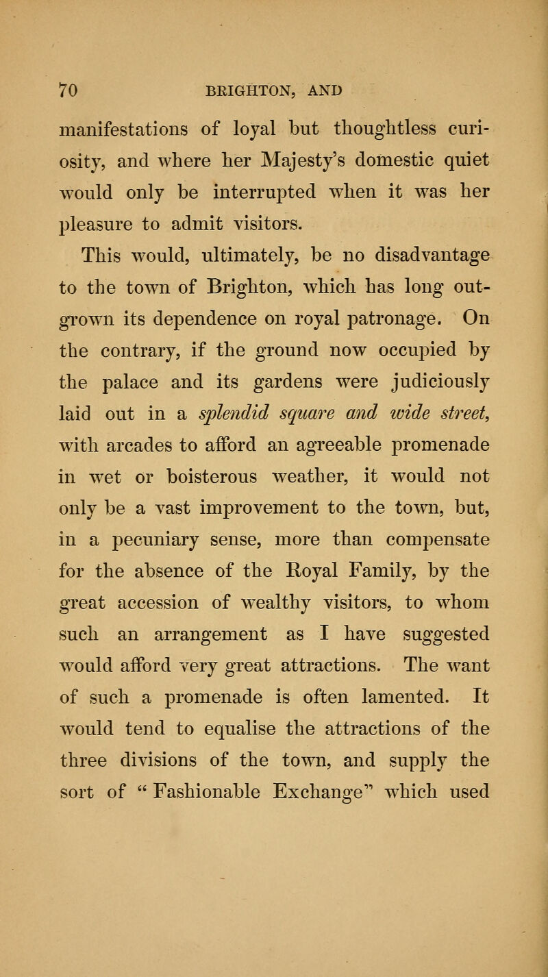 manifestations of loyal but thoughtless curi- osity, and where her Majesty's domestic quiet would only be interrupted when it was her pleasure to admit visitors. This would, ultimately, be no disadvantage to the town of Brighton, which has long out- grown its dependence on royal patronage. On the contrary, if the ground now occupied by the palace and its gardens were judiciously laid out in a splendid square and wide street, with arcades to afford an agreeable promenade in wet or boisterous weather, it would not only be a vast improvement to the town, but, in a pecuniary sense, more than compensate for the absence of the Royal Family, by the great accession of wealthy visitors, to whom such an arrangement as I have suggested would afford very great attractions. The want of such a promenade is often lamented. It would tend to equalise the attractions of the three divisions of the town, and supply the sort of  Fashionable Exchange'' which used