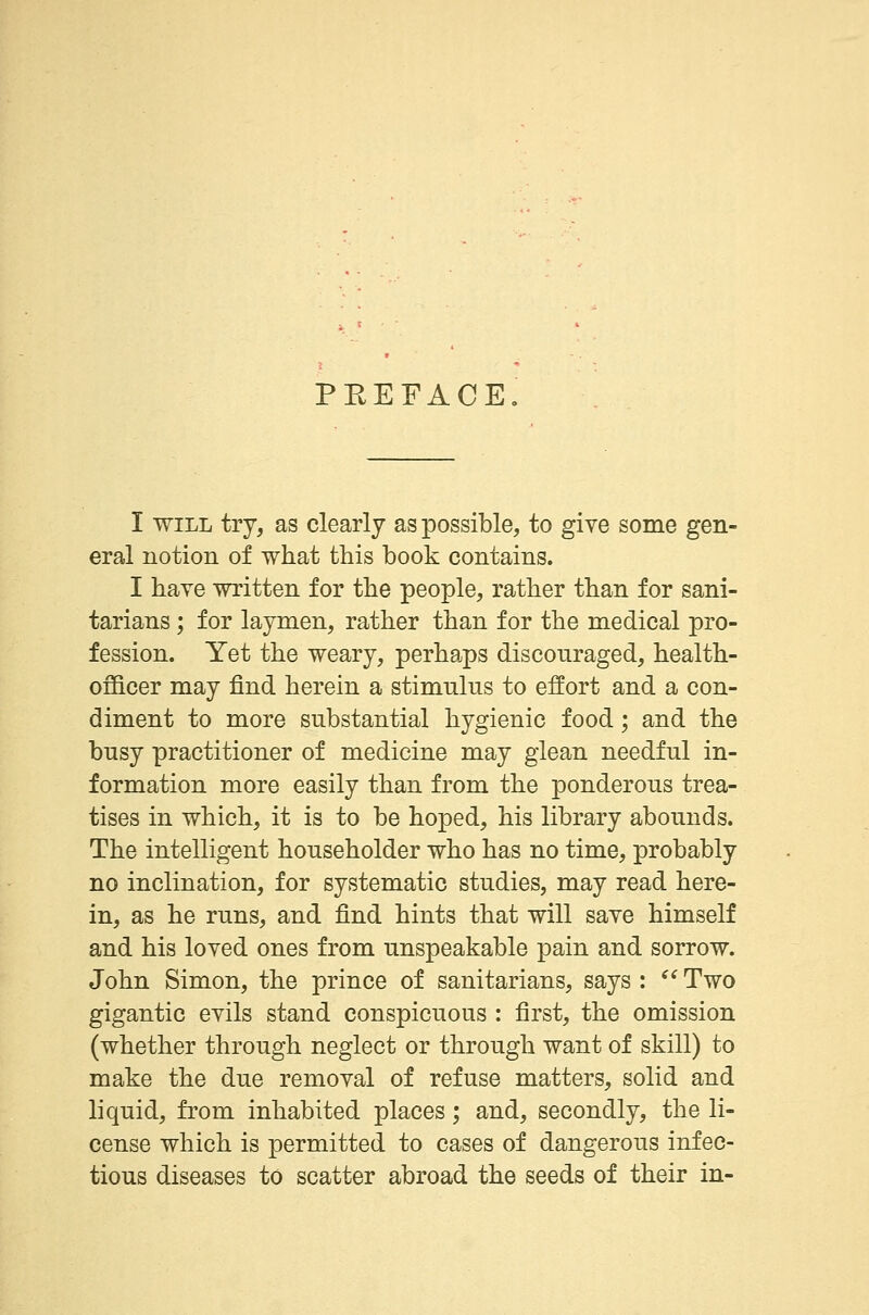 PEEFACE I will try, as clearly as possible, to give some gen- eral notion of what this book contains. I have written for the people, rather than for sani- tarians ; for laymen, rather than for the medical pro- fession. Yet the weary, perhaps discouraged, health- officer may find herein a stimulus to effort and a con- diment to more substantial hygienic food; and the busy practitioner of medicine may glean needful in- formation more easily than from the ponderous trea- tises in which, it is to be hoped, his library abounds. The intelligent householder who has no time, probably no inclination, for systematic studies, may read here- in, as he runs, and find hints that will save himself and his loved ones from unspeakable pain and sorrow. John Simon, the prince of sanitarians, says :  Two gigantic evils stand conspicuous : first, the omission (whether through neglect or through want of skill) to make the due removal of refuse matters, solid and liquid, from inhabited places; and, secondly, the li- cense which is permitted to cases of dangerous infec- tious diseases to scatter abroad the seeds of their in-