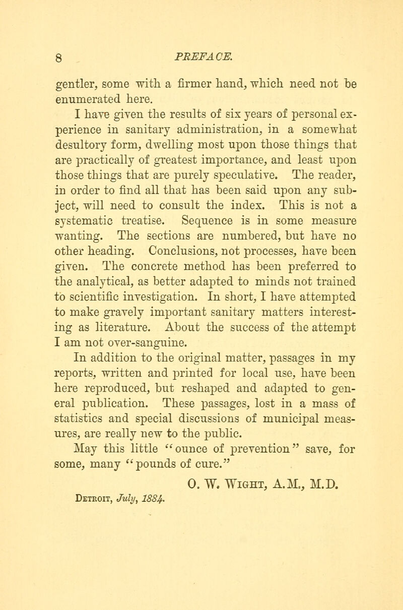 gentler, some with a firmer hand, which need not he enumerated here. I haye given the results of six years of personal ex- perience in sanitary administration, in a somewhat desultory form, dwelling most upon those things that are practically of greatest importance, and least upon those things that are purely speculative. The reader, in order to find all that has been said upon any sub- ject, will need to consult the index. This is not a systematic treatise. Sequence is in some measure wanting. The sections are numbered, but have no other heading. Conclusions, not processes, have been given. The concrete method has been preferred to the analytical, as better adapted to minds not trained to scientific investigation. In short, I have attempted to make gravely important sanitary matters interest- ing as literature. About the success of the attempt I am not over-sanguine. In addition to the original matter, passages in my reports, written and printed for local use, have been here reproduced, but reshaped and adapted to gen- eral publication. These passages, lost in a mass of statistics and special discussions of municipal meas- ures, are really new to the public. May this little ounce of prevention save, for some, many pounds of cure. 0. W, Wight, A.M., M.D. Detroit, July, 1884-