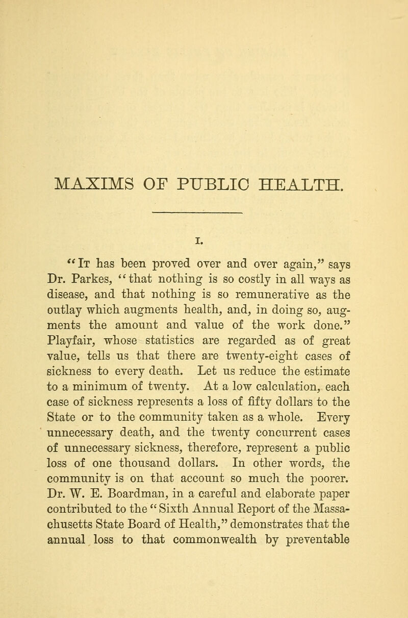 MAXIMS OF PUBLIC HEALTH. i.  It has been proved oyer and oyer again/' says Dr. Parkes, that nothing is so costly in all ways as disease, and that nothing is so remunerative as the outlay which augments health, and, in doing so, aug- ments the amount and yalue of the work done. Playfair, whose statistics are regarded as of great yalue, tells us that there are twenty-eight cases of sickness to every death. Let us reduce the estimate to a minimum of twenty. At a low calculation, each case of sickness represents a loss of fifty dollars to the State or to the community taken as a whole. Every unnecessary death, and the twenty concurrent cases of unnecessary sickness, therefore, represent a public loss of one thousand dollars. In other words, the community is on that account so much the poorer. Dr. W. E. Boardman, in a careful and elaborate paper contributed to the  Sixth Annual Report of the Massa- chusetts State Board of Health, demonstrates that the annual loss to that commonwealth by preventable