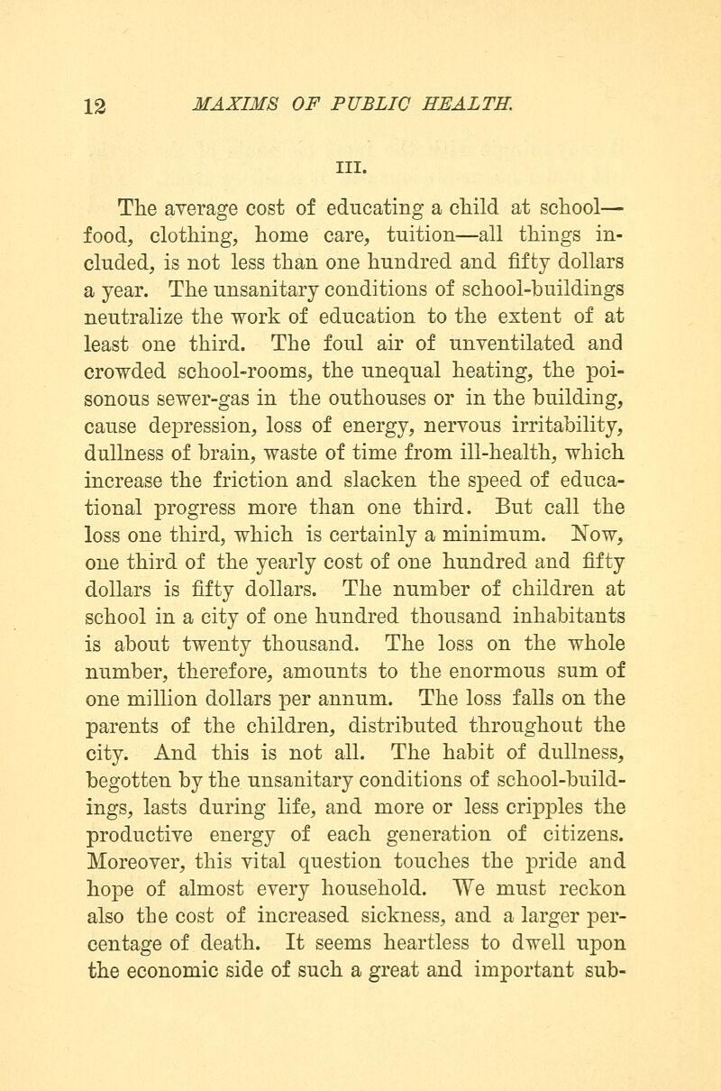 III. The average cost of educating a child at school— food; clothing, home care, tuition—all things in- cluded, is not less than one hundred and fifty dollars a year. The unsanitary conditions of school-buildings neutralize the work of education to the extent of at least one third. The foul air of unventilated and crowded school-rooms, the unequal heating, the poi- sonous sewer-gas in the outhouses or in the building, cause depression, loss of energy, nervous irritability, dullness of brain, waste of time from ill-health, which increase the friction and slacken the speed of educa- tional progress more than one third. But call the loss one third, which is certainly a minimum. Now, one third of the yearly cost of one hundred and fifty dollars is fifty dollars. The number of children at school in a city of one hundred thousand inhabitants is about twenty thousand. The loss on the whole number, therefore, amounts to the enormous sum of one million dollars per annum. The loss falls on the parents of the children, distributed throughout the city. And this is not all. The habit of dullness, begotten by the unsanitary conditions of school-build- ings, lasts during life, and more or less cripples the productive energy of each generation of citizens. Moreover, this vital question touches the pride and hope of almost every household. We must reckon also the cost of increased sickness, and a larger per- centage of death. It seems heartless to dwell upon the economic side of such a great and important sub-