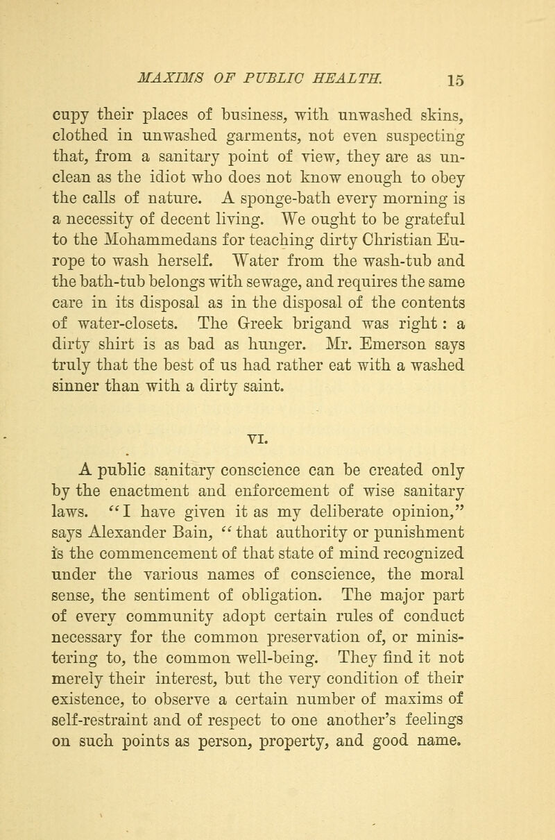 cupy their places of business, with, unwashed skins, clothed in unwashed garments, not even suspecting that, from a sanitary point of view, they are as un- clean as the idiot who does not know enough to obey the calls of nature. A sponge-bath every morning is a necessity of decent living. We ought to be grateful to the Mohammedans for teaching dirty Christian Eu- rope to wash herself. Water from the wash-tub and the bath-tub belongs with sewage, and requires the same care in its disposal as in the disposal of the contents of water-closets. The Greek brigand was right: a dirty shirt is as bad as hunger. Mr. Emerson says truly that the best of us had rather eat with a washed sinner than with a dirty saint. VI. A public sanitary conscience can be created only by the enactment and enforcement of wise sanitary laws.  I have given it as my deliberate opinion, says Alexander Bain,  that authority or punishment is the commencement of that state of mind recognized under the various names of conscience, the moral sense, the sentiment of obligation. The major part of every community adopt certain rules of conduct necessary for the common preservation of, or minis- tering to, the common well-being. They find it not merely their interest, but the very condition of their existence, to observe a certain number of maxims of self-restraint and of respect to one another's feelings on such points as person, property, and good name.