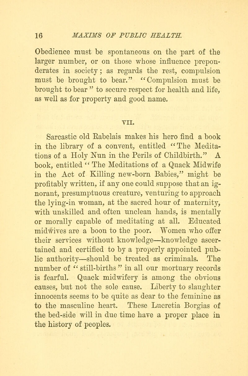 Obedience must be spontaneous on the part of the larger number, or on those whose influence prepon- derates in society; as regards the rest, compulsion must be brought to bear. Compulsion must be brought to bear  to secure respect for health and life, as well as for property and good name. VII. Sarcastic old Eabelais makes his hero find a book in the library of a conyent, entitled The Medita- tions of a Holy Nun in the Perils of Childbirth. A book, entitled  The Meditations of a Quack Midwife in the Act of Killing new-born Babies, might be profitably written, if any one could suppose that an ig- norant, presumptuous creature, venturing to approach the lying-in woman, at the sacred hour of maternity, with unskilled and often unclean hands, is mentally or morally capable of meditating at all. Educated midwives are a boon to the poor. Women who offer their services without knowledge—knowledge ascer- tained and certified to by a properly appointed pub- lic authority—should be treated as criminals. The number of  still-births  in all our mortuary records is fearful. Quack midwifery is among the obvious causes, but not the sole cause. Liberty to slaughter innocents seems to be quite as dear to the feminine as to the masculine heart. These Lucretia Borgias of the bed-side will in due time have a proper place in the history of peoples.