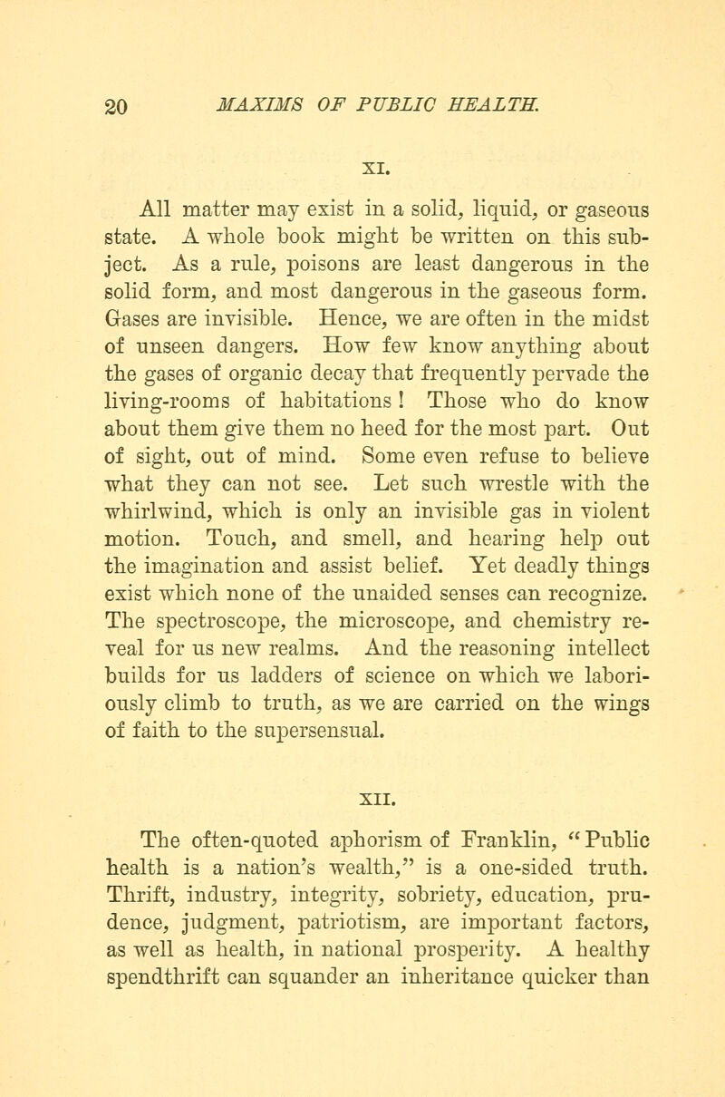 XI. All matter may exist in a solid, liquid, or gaseous state. A whole book might be written on this sub- ject. As a rule, poisons are least dangerous in the solid form, and most dangerous in the gaseous form. Gases are invisible. Hence, we are often in the midst of unseen dangers. How few know anything about the gases of organic decay that frequently pervade the living-rooms of habitations ! Those who do know about them give them no heed for the most part. Out of sight, out of mind. Some even refuse to believe what they can not see. Let such wrestle with the whirlwind, which is only an invisible gas in violent motion. Touch, and smell, and hearing help out the imagination and assist belief. Yet deadly things exist which none of the unaided senses can recognize. The spectroscope, the microscope, and chemistry re- veal for us new realms. And the reasoning intellect builds for us ladders of science on which we labori- ously climb to truth, as we are carried on the wings of faith to the supersensual. XII. The often-quoted aphorism of Franklin,  Public health is a nation's wealth/' is a one-sided truth. Thrift, industry, integrity, sobriety, education, pru- dence, judgment, patriotism, are important factors, as well as health, in national prosperity. A healthy spendthrift can squander an inheritance quicker than