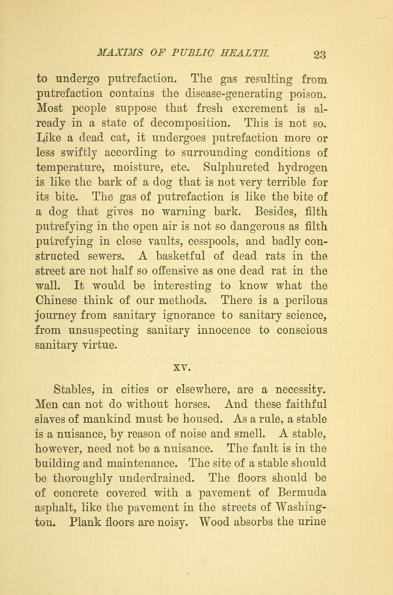 to undergo putrefaction. The gas resulting from putrefaction contains the disease-generating poison. Most people suppose that fresh excrement is al- ready in a state of decomposition. This is not so. Like a dead cat, it undergoes putrefaction more or less swiftly according to surrounding conditions of temperature, moisture, etc. Sulphureted hydrogen is like the bark of a dog that is not very terrible for its bite. The gas of putrefaction is like the bite of a dog that giyes no warning bark. Besides, filth putrefying in the open air is not so dangerous as filth putrefying in close vaults, cesspools, and badly con- structed sewers. A basketful of dead rats in the street are not half so offensive as one dead rat in the wall. It would be interesting to know what the Chinese think of our methods. There is a perilous journey from sanitary ignorance to sanitary science, from unsuspecting sanitary innocence to conscious sanitary virtue. xv. Stables, in cities or elsewhere, are a necessity. Men can not do without horses. And these faithful slaves of mankind must be housed. As a rule, a stable is a nuisance, by reason of noise and smell. A stable, however, need not be a nuisance. The fault is in the building and maintenance. The site of a stable should be thoroughly underdrained. The floors should be of concrete covered with a pavement of Bermuda asphalt, like the pavement in the streets of Washing- ton. Plank floors are noisy. Wood absorbs the urine