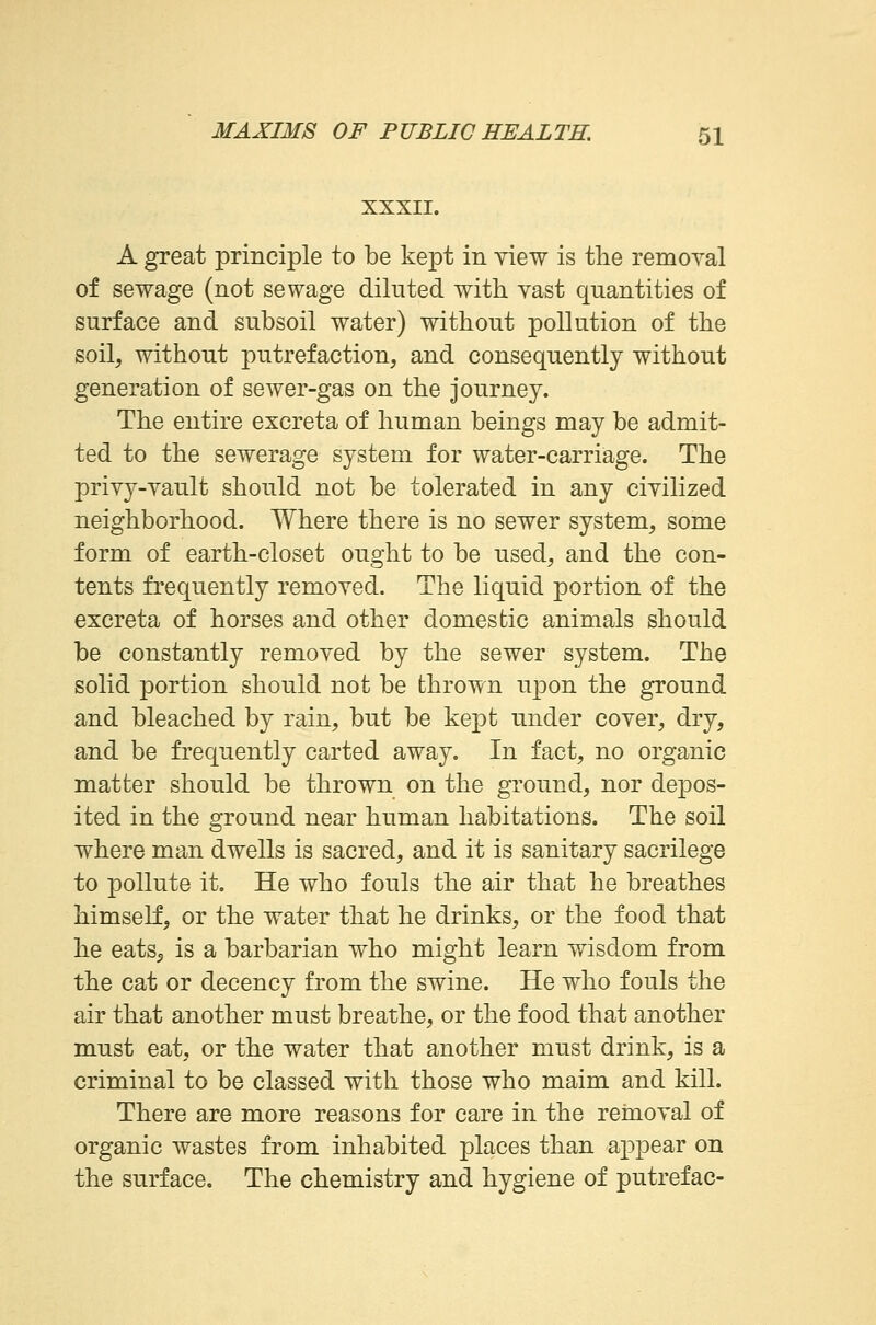 XXXII. A great principle to be kept in view is the removal of sewage (not sewage diluted with vast quantities of surface and subsoil water) without pollution of the soil, without putrefaction, and consequently without generation of sewer-gas on the journey. The entire excreta of human beings may be admit- ted to the sewerage system for water-carriage. The privy-vault should not be tolerated in any civilized neighborhood. Where there is no sewer system, some form of earth-closet ought to be used, and the con- tents frequently removed. The liquid portion of the excreta of horses and other domestic animals should be constantly removed by the sewer system. The solid portion should not be thrown upon the ground and bleached by rain, but be kept under cover, dry, and be frequently carted away. In fact, no organic matter should be thrown on the ground, nor depos- ited in the ground near human habitations. The soil where man dwells is sacred, and it is sanitary sacrilege to pollute it. He who fouls the air that he breathes himself, or the water that he drinks, or the food that he eats, is a barbarian who might learn wisdom from the cat or decency from the swine. He who fouls the air that another must breathe, or the food that another must eat, or the water that another must drink, is a criminal to be classed with those who maim and kill. There are more reasons for care in the removal of organic wastes from inhabited places than appear on the surface. The chemistry and hygiene of putrefac-