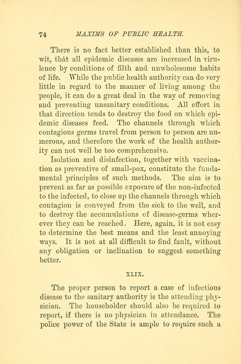 There is no fact better established than this, to wit, that all epidemic diseases are increased in viru- lence by conditions of filth and nnwholesome habits of life. While the public health authority can do very little in regard to the manner of living among the people, it can do a great deal in the way of removing and preventing unsanitary conditions. All effort in that direction tends to destroy the food on which epi- demic diseases feed. The channels through which contagious germs travel from person to person are nu- merous, and therefore the work of the health author- ity can not well be too comprehensive. Isolation and disinfection, together with vaccina- tion as preventive of small-pox, constitute the funda- mental principles of such methods. The aim is to prevent as far as possible exposure of the non-infected to the infected, to close up the channels through which contagion is conveyed from the sick to the well, and to destroy the accumulations of disease-germs wher- ever they can be reached. Here, again, it is not easy to determine the best means and the least annoying ways. It is not at all difficult to find fault, without any obligation or inclination to suggest something better. XLIX. The proper person to report a case of infectious disease to the sanitary authority is the attending phy- sician. The householder should also be required to report, if there is no physician in attendance. The police power of the State is ample to require such a