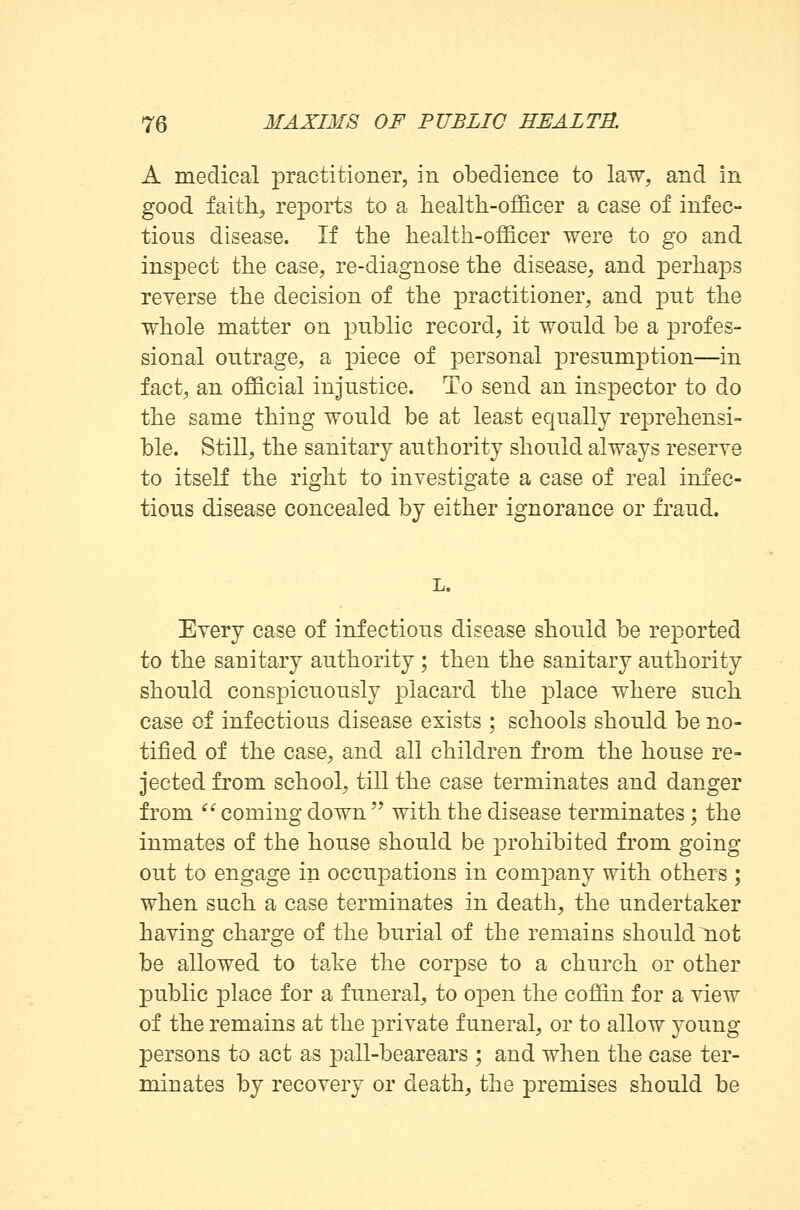 A medical practitioner, in obedience to law, and in good faith, reports to a health-officer a case of infec- tious disease. If the health-officer were to go and inspect the case, re-diagnose the disease, and perhaps reverse the decision of the practitioner, and put the whole matter on public record, it would be a profes- sional outrage, a piece of personal presumption—in fact, an official injustice. To send an inspector to do the same thing would be at least equally reprehensi- ble. Still, the sanitary authority should always reserve to itself the right to investigate a case of real infec- tious disease concealed by either ignorance or fraud. Every case of infectious disease should be reported to the sanitary authority ; then the sanitary authority should conspicuously placard the place where such case of infectious disease exists ; schools should be no- tified of the case, and all children from the house re- jected from school, till the case terminates and danger from  coming down  with the disease terminates; the inmates of the house should be prohibited from going out to engage in occupations in company with others ; when such a case terminates in death, the undertaker having charge of the burial of the remains should not be allowed to take the corpse to a church or other public place for a funeral, to open the coffin for a view of the remains at the private funeral, or to allow young persons to act as pall-bearears ; and when the case ter- minates by recovery or death, the premises should be