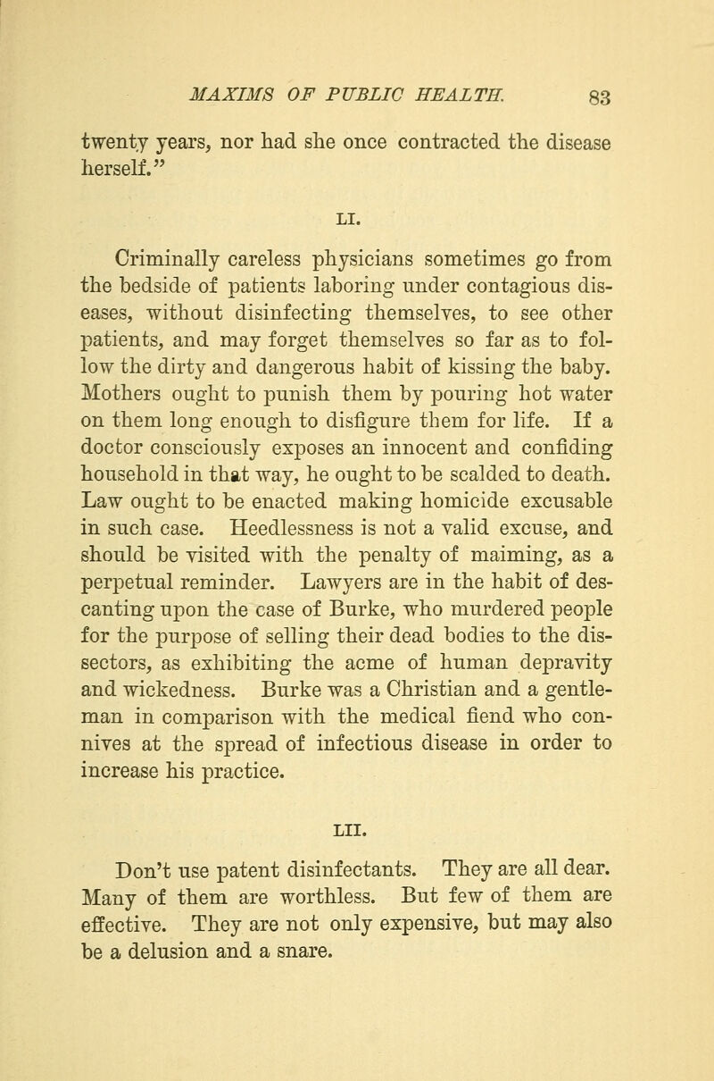 twenty years, nor had she once contracted the disease herself. LI. Criminally careless physicians sometimes go from the bedside of patients laboring nnder contagious dis- eases, without disinfecting themselves, to see other patients, and may forget themselves so far as to fol- low the dirty and dangerous habit of kissing the baby. Mothers ought to punish them by pouring hot water on them long enough to disfigure them for life. If a doctor consciously exposes an innocent and confiding household in that way, he ought to be scalded to death. Law ought to be enacted making homicide excusable in such case. Heedlessness is not a valid excuse, and should be visited with the penalty of maiming, as a perpetual reminder. Lawyers are in the habit of des- canting upon the case of Burke, who murdered people for the purpose of selling their dead bodies to the dis- sectors, as exhibiting the acme of human depravity and wickedness. Burke was a Christian and a gentle- man in comparison with the medical fiend who con- nives at the spread of infectious disease in order to increase his practice. LII. Don't use patent disinfectants. They are all dear. Many of them are worthless. But few of them are effective. They are not only expensive, but may also be a delusion and a snare.